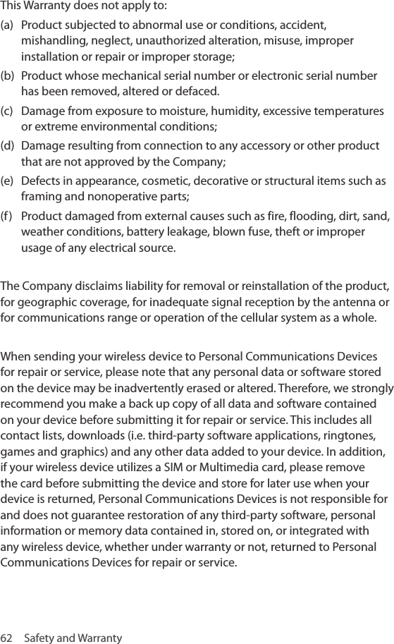 62  Safety and WarrantyThis Warranty does not apply to:(a)  Product subjected to abnormal use or conditions, accident, mishandling, neglect, unauthorized alteration, misuse, improper installation or repair or improper storage; (b)  Product whose mechanical serial number or electronic serial number has been removed, altered or defaced. (c)  Damage from exposure to moisture, humidity, excessive temperatures or extreme environmental conditions;(d)  Damage resulting from connection to any accessory or other product that are not approved by the Company; (e)  Defects in appearance, cosmetic, decorative or structural items such as framing and nonoperative parts; (f)  Product damaged from external causes such as fire, flooding, dirt, sand, weather conditions, battery leakage, blown fuse, theft or improper usage of any electrical source.The Company disclaims liability for removal or reinstallation of the product, for geographic coverage, for inadequate signal reception by the antenna or for communications range or operation of the cellular system as a whole. When sending your wireless device to Personal Communications Devices for repair or service, please note that any personal data or software stored on the device may be inadvertently erased or altered. Therefore, we strongly recommend you make a back up copy of all data and software contained on your device before submitting it for repair or service. This includes all contact lists, downloads (i.e. third-party software applications, ringtones, games and graphics) and any other data added to your device. In addition, if your wireless device utilizes a SIM or Multimedia card, please remove the card before submitting the device and store for later use when your device is returned, Personal Communications Devices is not responsible for and does not guarantee restoration of any third-party software, personal information or memory data contained in, stored on, or integrated with any wireless device, whether under warranty or not, returned to Personal Communications Devices for repair or service. 