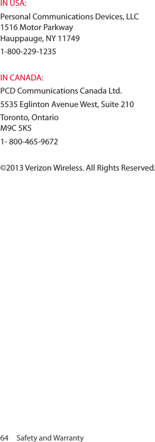 64  Safety and WarrantyIN USA: Personal Communications Devices, LLC  1516 Motor Parkway  Hauppauge, NY 117491-800-229-1235 IN CANADA: PCD Communications Canada Ltd.5535 Eglinton Avenue West, Suite 210 Toronto, Ontario  M9C 5K5 1- 800-465-9672 ©2013 Verizon Wireless. All Rights Reserved.