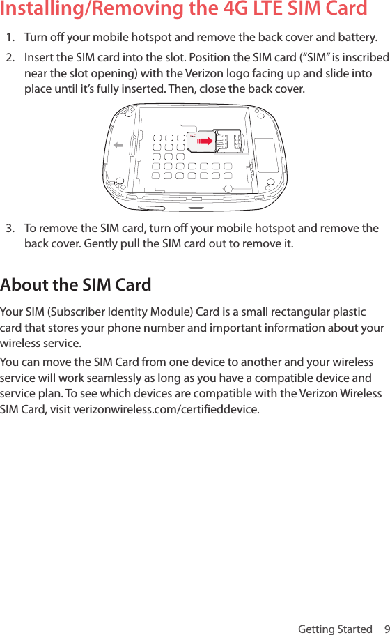 Getting Started  9Installing/Removing the 4G LTE SIM Card1.  Turn off your mobile hotspot and remove the back cover and battery.2.  Insert the SIM card into the slot. Position the SIM card (“SIM” is inscribed near the slot opening) with the Verizon logo facing up and slide into place until it’s fully inserted. Then, close the back cover.3.  To remove the SIM card, turn off your mobile hotspot and remove the back cover. Gently pull the SIM card out to remove it.About the SIM CardYour SIM (Subscriber Identity Module) Card is a small rectangular plastic card that stores your phone number and important information about your wireless service.You can move the SIM Card from one device to another and your wireless service will work seamlessly as long as you have a compatible device and service plan. To see which devices are compatible with the Verizon Wireless SIM Card, visit verizonwireless.com/certifieddevice.