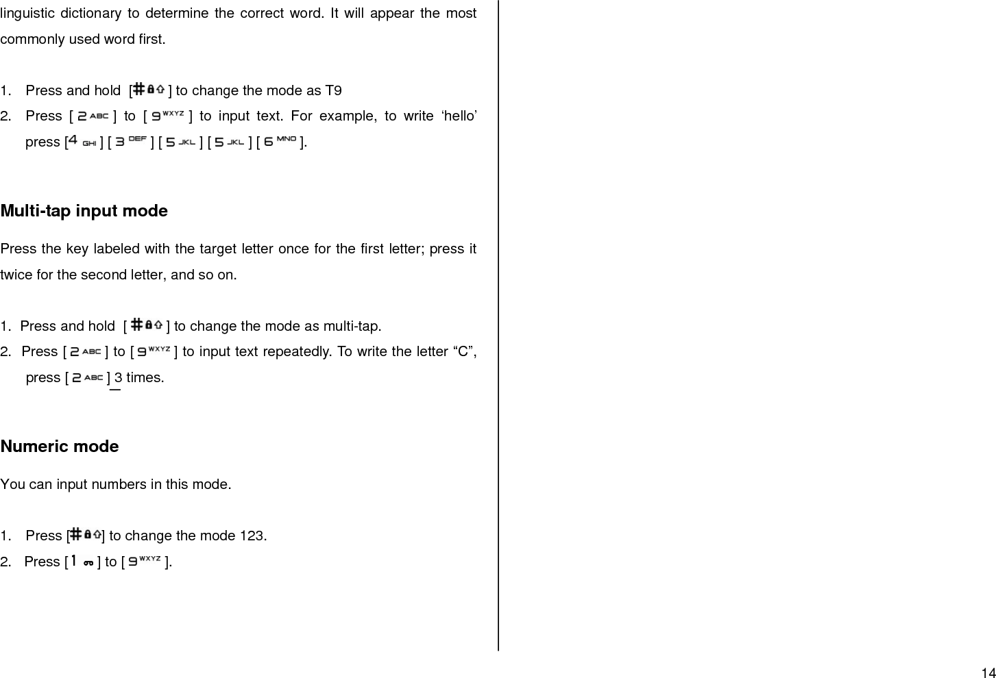 14  linguistic dictionary to determine the correct word. It will appear the most commonly used word first.   1.  Press and hold  [  ] to change the mode as T9 2.  Press  [   ]  to [   ]  to  input  text.  For  example,  to  write  „hello‟ press [  ] [   ] [   ] [   ] [   ].   Multi-tap input mode Press the key labeled with the target letter once for the first letter; press it twice for the second letter, and so on.  1.  Press and hold  [   ] to change the mode as multi-tap. 2.  Press [   ] to [  ] to input text repeatedly. To write the letter “C”, press [   ] 3 times.   Numeric mode You can input numbers in this mode.  1.  Press [ ] to change the mode 123. 2.   Press [   ] to [   ].      