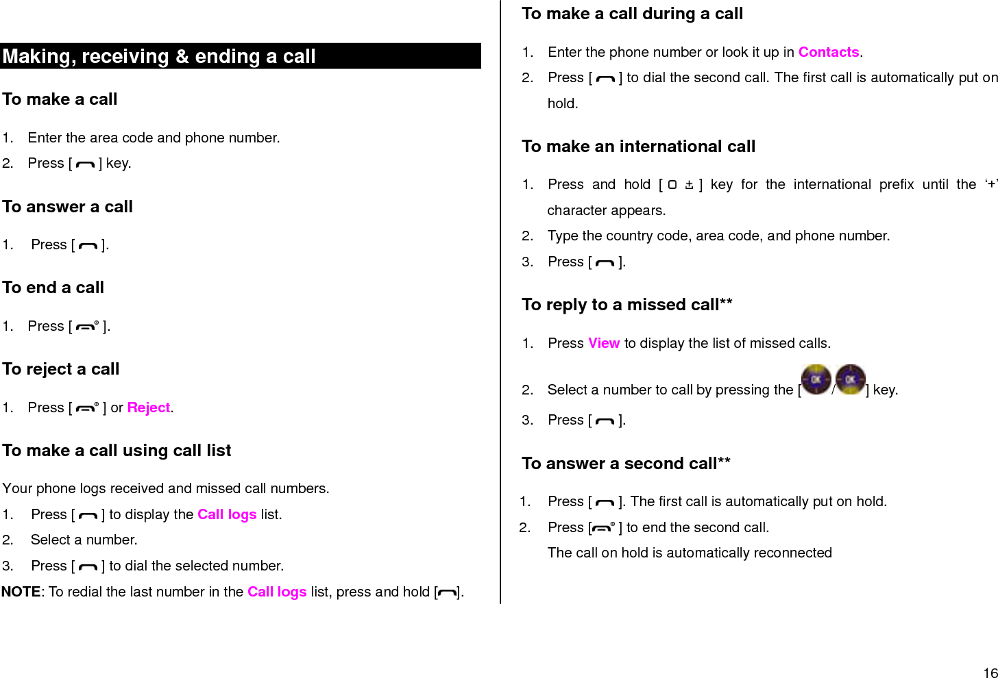 16   Making, receiving &amp; ending a call To make a call 1.  Enter the area code and phone number. 2.  Press [   ] key. To answer a call 1.  Press [   ]. To end a call 1.  Press [   ]. To reject a call 1.  Press [   ] or Reject. To make a call using call list Your phone logs received and missed call numbers.  1.  Press [   ] to display the Call logs list. 2.  Select a number. 3.  Press [   ] to dial the selected number. NOTE: To redial the last number in the Call logs list, press and hold [ ]. To make a call during a call 1.  Enter the phone number or look it up in Contacts. 2.  Press [   ] to dial the second call. The first call is automatically put on hold. To make an international call 1.  Press  and  hold  [   ]  key  for  the  international  prefix  until  the  „+‟ character appears. 2.  Type the country code, area code, and phone number. 3.  Press [   ]. To reply to a missed call** 1.  Press View to display the list of missed calls. 2.  Select a number to call by pressing the [ / ] key. 3.  Press [   ]. To answer a second call** 1.  Press [   ]. The first call is automatically put on hold. 2.  Press [  ] to end the second call.  The call on hold is automatically reconnected 