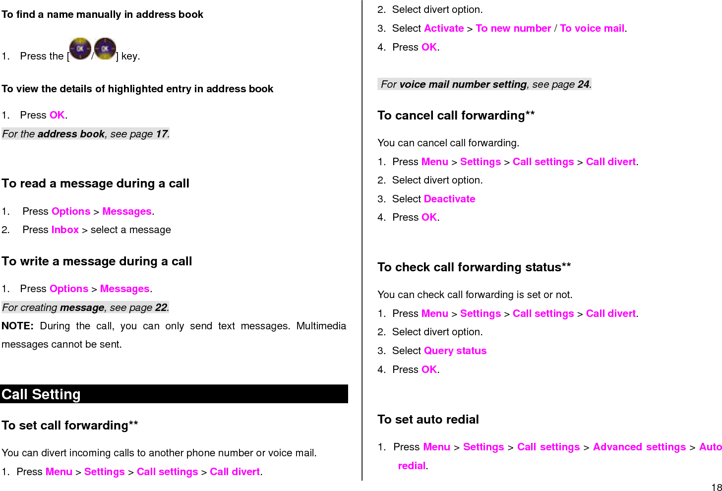 18  To find a name manually in address book   1.  Press the [ / ] key. To view the details of highlighted entry in address book 1.  Press OK.  For the address book, see page 17.   To read a message during a call 1.  Press Options &gt; Messages. 2.  Press Inbox &gt; select a message To write a message during a call 1.  Press Options &gt; Messages. For creating message, see page 22. NOTE:  During  the  call,  you  can  only  send  text  messages.  Multimedia messages cannot be sent.  Call Setting To set call forwarding**  You can divert incoming calls to another phone number or voice mail. 1.  Press Menu &gt; Settings &gt; Call settings &gt; Call divert. 2.  Select divert option. 3.  Select Activate &gt; To new number / To voice mail. 4.  Press OK.   For voice mail number setting, see page 24. To cancel call forwarding**  You can cancel call forwarding. 1.  Press Menu &gt; Settings &gt; Call settings &gt; Call divert. 2.  Select divert option. 3.  Select Deactivate 4.  Press OK.  To check call forwarding status**  You can check call forwarding is set or not. 1.  Press Menu &gt; Settings &gt; Call settings &gt; Call divert. 2.  Select divert option. 3.  Select Query status 4.  Press OK.  To set auto redial  1.  Press Menu &gt; Settings &gt; Call settings &gt; Advanced settings &gt; Auto redial. 