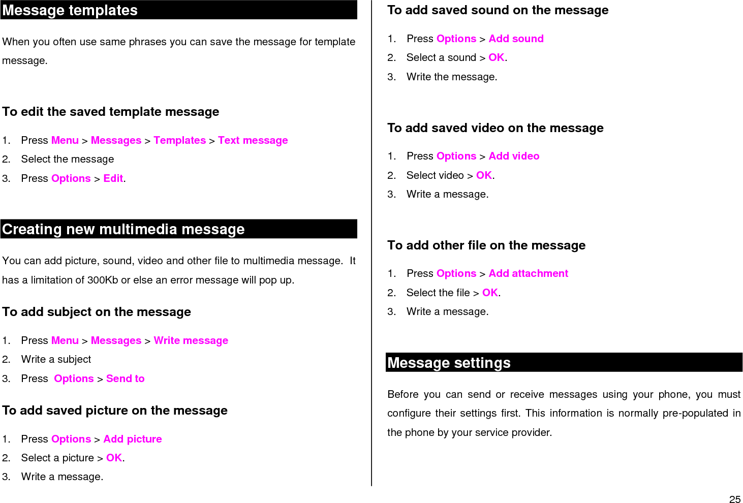 25  Message templates When you often use same phrases you can save the message for template message.   To edit the saved template message 1.  Press Menu &gt; Messages &gt; Templates &gt; Text message 2.  Select the message  3.  Press Options &gt; Edit.  Creating new multimedia message You can add picture, sound, video and other file to multimedia message.  It has a limitation of 300Kb or else an error message will pop up.  To add subject on the message 1.  Press Menu &gt; Messages &gt; Write message 2.  Write a subject 3.  Press  Options &gt; Send to  To add saved picture on the message 1.  Press Options &gt; Add picture 2.  Select a picture &gt; OK. 3.  Write a message. To add saved sound on the message 1.  Press Options &gt; Add sound 2.  Select a sound &gt; OK. 3.  Write the message.  To add saved video on the message 1.  Press Options &gt; Add video 2.  Select video &gt; OK. 3.  Write a message.  To add other file on the message 1.  Press Options &gt; Add attachment 2.  Select the file &gt; OK. 3.  Write a message.  Message settings  Before  you  can  send  or  receive  messages  using  your  phone,  you  must configure their settings first. This information is normally pre-populated in the phone by your service provider.  