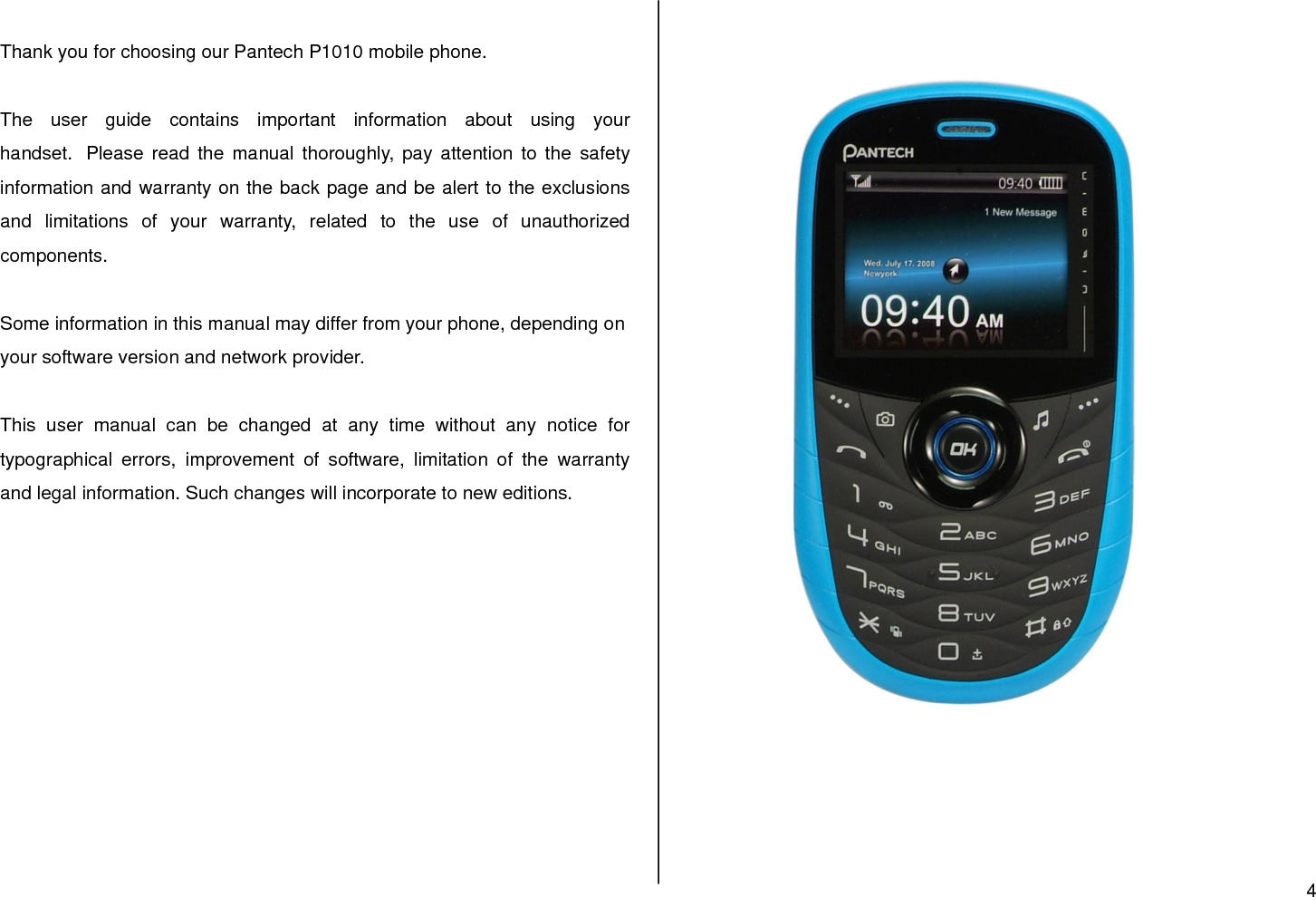 4   Thank you for choosing our Pantech P1010 mobile phone.   The  user  guide  contains  important  information  about  using  your handset.  Please read the  manual  thoroughly, pay attention to  the  safety information and warranty on the back page and be alert to the exclusions and  limitations  of  your  warranty,  related  to  the  use  of  unauthorized components.  Some information in this manual may differ from your phone, depending on your software version and network provider.   This  user  manual  can  be  changed  at  any  time  without  any  notice  for typographical  errors,  improvement  of  software,  limitation  of  the  warranty and legal information. Such changes will incorporate to new editions.                                  