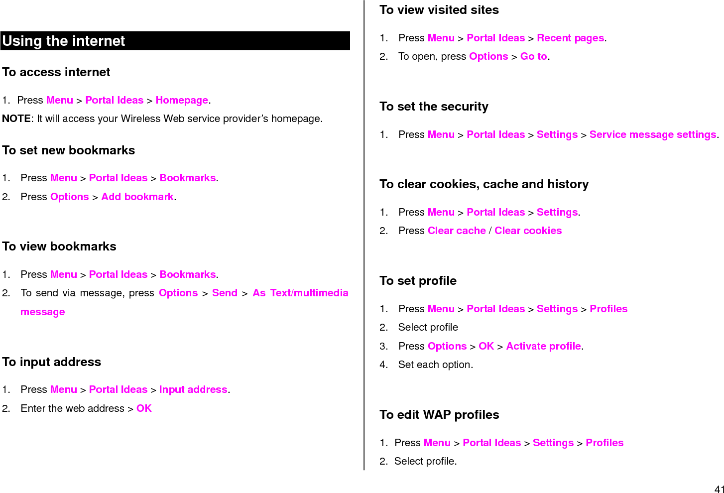 41   Using the internet To access internet 1.  Press Menu &gt; Portal Ideas &gt; Homepage.  NOTE: It will access your Wireless Web service provider‟s homepage.   To set new bookmarks 1.  Press Menu &gt; Portal Ideas &gt; Bookmarks. 2.  Press Options &gt; Add bookmark.  To view bookmarks 1.  Press Menu &gt; Portal Ideas &gt; Bookmarks. 2.  To send via message, press Options &gt; Send &gt; As  Text/multimedia  message  To input address 1.  Press Menu &gt; Portal Ideas &gt; Input address. 2.  Enter the web address &gt; OK  To view visited sites 1.  Press Menu &gt; Portal Ideas &gt; Recent pages. 2.  To open, press Options &gt; Go to.   To set the security 1.  Press Menu &gt; Portal Ideas &gt; Settings &gt; Service message settings.  To clear cookies, cache and history 1.  Press Menu &gt; Portal Ideas &gt; Settings.  2.  Press Clear cache / Clear cookies  To set profile 1.  Press Menu &gt; Portal Ideas &gt; Settings &gt; Profiles  2.  Select profile 3.  Press Options &gt; OK &gt; Activate profile. 4.  Set each option.  To edit WAP profiles 1.  Press Menu &gt; Portal Ideas &gt; Settings &gt; Profiles  2.  Select profile. 