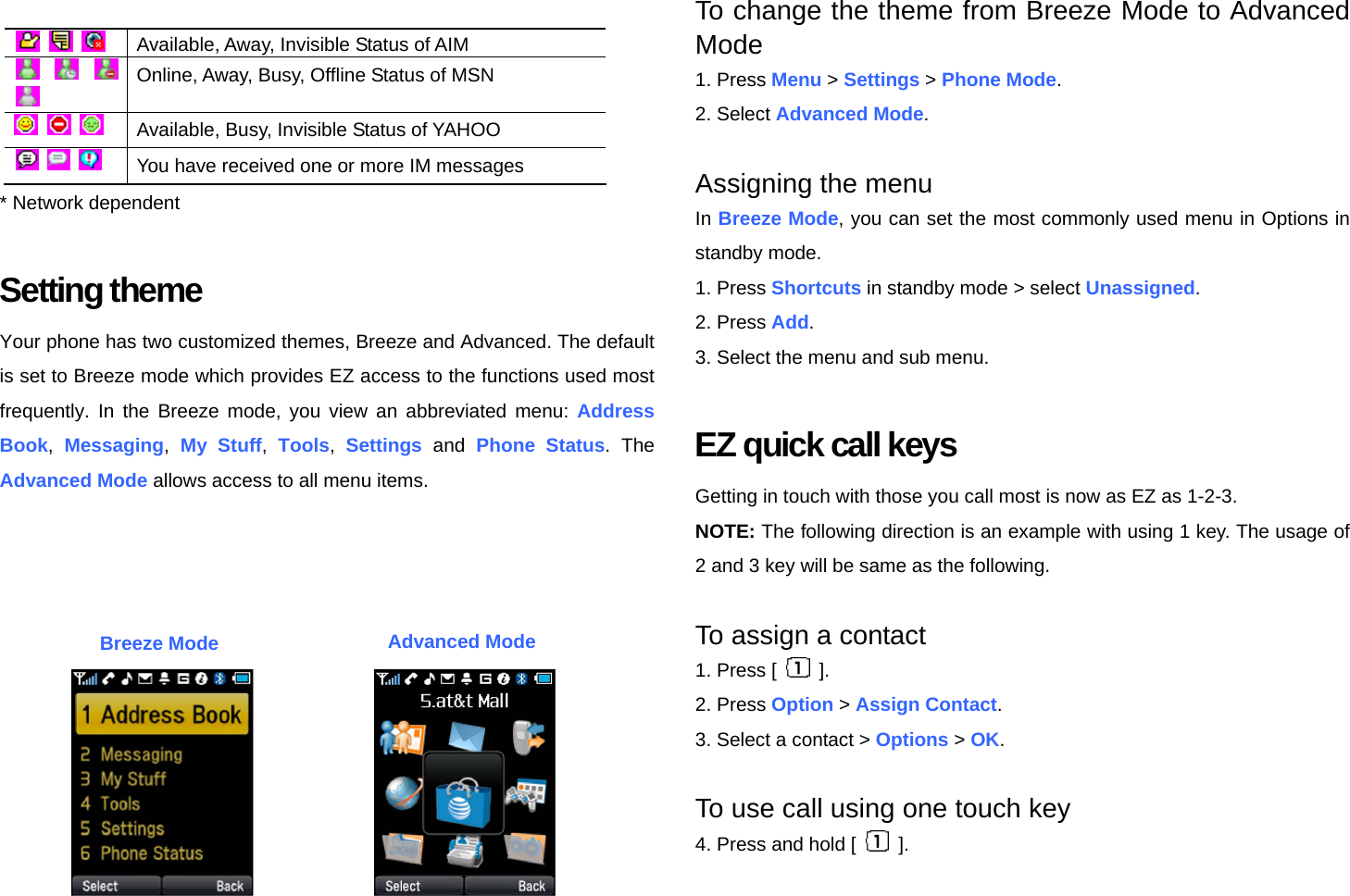        Available, Away, Invisible Status of AIM     Online, Away, Busy, Offline Status of MSN       Available, Busy, Invisible Status of YAHOO       You have received one or more IM messages * Network dependent  Setting theme Your phone has two customized themes, Breeze and Advanced. The default is set to Breeze mode which provides EZ access to the functions used most frequently. In the Breeze mode, you view an abbreviated menu: Address Book,  Messaging,  My Stuff,  Tools,  Settings and Phone Status. The Advanced Mode allows access to all menu items.    To change the theme from Breeze Mode to Advanced Mode 1. Press Menu &gt; Settings &gt; Phone Mode. 2. Select Advanced Mode.  Assigning the menu In Breeze Mode, you can set the most commonly used menu in Options in standby mode. 1. Press Shortcuts in standby mode &gt; select Unassigned. 2. Press Add. 3. Select the menu and sub menu.  EZ quick call keys Getting in touch with those you call most is now as EZ as 1-2-3. NOTE: The following direction is an example with using 1 key. The usage of 2 and 3 key will be same as the following.  To assign a contact 1. Press [   ]. 2. Press Option &gt; Assign Contact. 3. Select a contact &gt; Options &gt; OK.  To use call using one touch key 4. Press and hold [   ]. Breeze Mode Advanced Mode