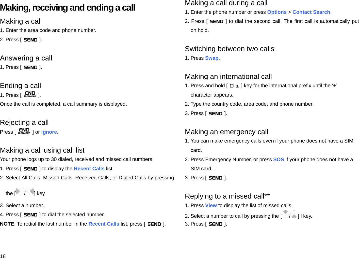 18 Making, receiving and ending a call Making a call 1. Enter the area code and phone number. 2. Press [   ].  Answering a call 1. Press [   ].  Ending a call 1. Press [   ]. Once the call is completed, a call summary is displayed.  Rejecting a call Press [   ] or Ignore.  Making a call using call list Your phone logs up to 30 dialed, received and missed call numbers.   1. Press [    ] to display the Recent Calls list. 2. Select All Calls, Missed Calls, Received Calls, or Dialed Calls by pressing the [ /] key. 3. Select a number. 4. Press [    ] to dial the selected number. NOTE: To redial the last number in the Recent Calls list, press [   ].  Making a call during a call 1. Enter the phone number or press Options &gt; Contact Search. 2. Press [   ] to dial the second call. The first call is automatically put on hold.  Switching between two calls 1. Press Swap.  Making an international call 1. Press and hold [    ] key for the international prefix until the ‘+’   character appears. 2. Type the country code, area code, and phone number. 3. Press [   ].  Making an emergency call 1. You can make emergency calls even if your phone does not have a SIM   card. 2. Press Emergency Number, or press SOS if your phone does not have a   SIM card. 3. Press [   ].  Replying to a missed call** 1. Press View to display the list of missed calls. 2. Select a number to call by pressing the [ /] l key. 3. Press [   ]. 