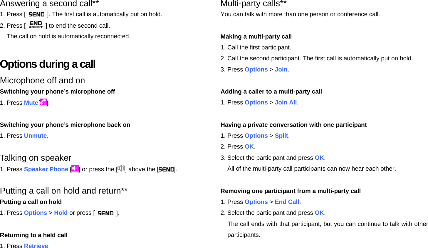Answering a second call** 1. Press [    ]. The first call is automatically put on hold. 2. Press [    ] to end the second call. The call on hold is automatically reconnected.  Options during a call Microphone off and on Switching your phone’s microphone off 1. Press Mute[].  Switching your phone’s microphone back on 1. Press Unmute.  Talking on speaker 1. Press Speaker Phone [] or press the [ ] above the [ ].  Putting a call on hold and return** Putting a call on hold 1. Press Options &gt; Hold or press [   ].  Returning to a held call 1. Press Retrieve.    Multi-party calls** You can talk with more than one person or conference call.  Making a multi-party call 1. Call the first participant. 2. Call the second participant. The first call is automatically put on hold. 3. Press Options &gt; Join.  Adding a caller to a multi-party call 1. Press Options &gt; Join All.  Having a private conversation with one participant 1. Press Options &gt; Split. 2. Press OK. 3. Select the participant and press OK. All of the multi-party call participants can now hear each other.  Removing one participant from a multi-party call 1. Press Options &gt; End Call. 2. Select the participant and press OK. The call ends with that participant, but you can continue to talk with other participants.  