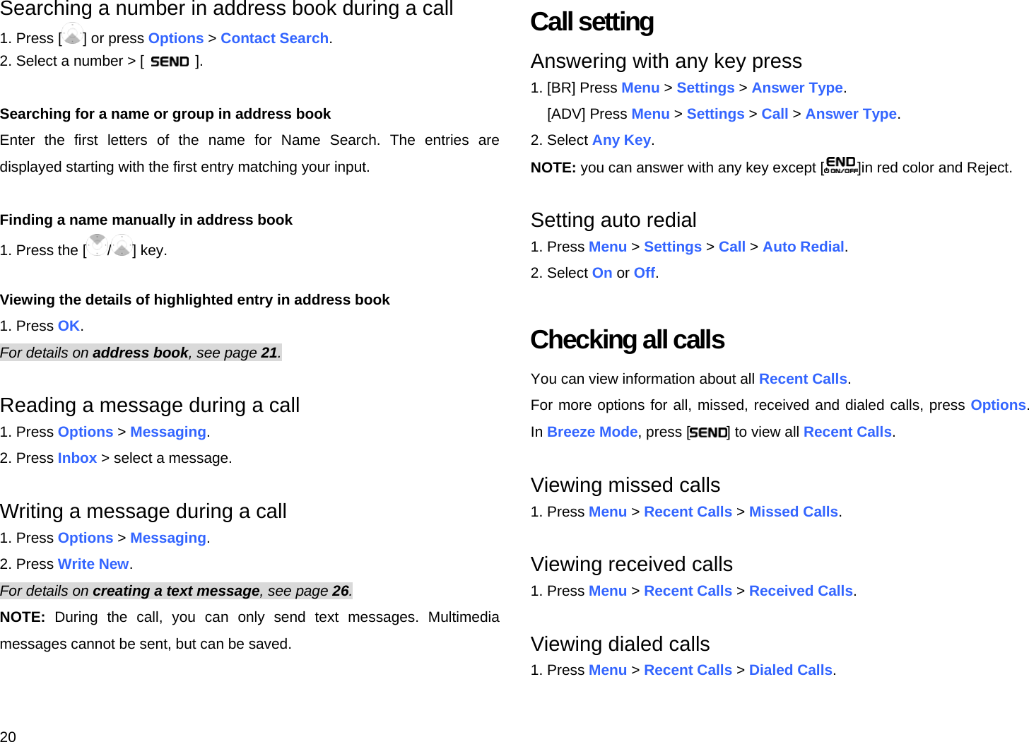 20 Searching a number in address book during a call 1. Press [ ] or press Options &gt; Contact Search. 2. Select a number &gt; [   ].  Searching for a name or group in address book Enter the first letters of the name for Name Search. The entries are displayed starting with the first entry matching your input.  Finding a name manually in address book 1. Press the [ /] key.  Viewing the details of highlighted entry in address book 1. Press OK. For details on address book, see page 21.  Reading a message during a call 1. Press Options &gt; Messaging. 2. Press Inbox &gt; select a message.  Writing a message during a call 1. Press Options &gt; Messaging. 2. Press Write New. For details on creating a text message, see page 26. NOTE:  During the call, you can only send text messages. Multimedia messages cannot be sent, but can be saved.  Call setting Answering with any key press 1. [BR] Press Menu &gt; Settings &gt; Answer Type. [ADV] Press Menu &gt; Settings &gt; Call &gt; Answer Type. 2. Select Any Key. NOTE: you can answer with any key except [ ]in red color and Reject.  Setting auto redial 1. Press Menu &gt; Settings &gt; Call &gt; Auto Redial. 2. Select On or Off.  Checking all calls You can view information about all Recent Calls.  For more options for all, missed, received and dialed calls, press Options. In Breeze Mode, press [ ] to view all Recent Calls.  Viewing missed calls 1. Press Menu &gt; Recent Calls &gt; Missed Calls.  Viewing received calls 1. Press Menu &gt; Recent Calls &gt; Received Calls.  Viewing dialed calls 1. Press Menu &gt; Recent Calls &gt; Dialed Calls. 