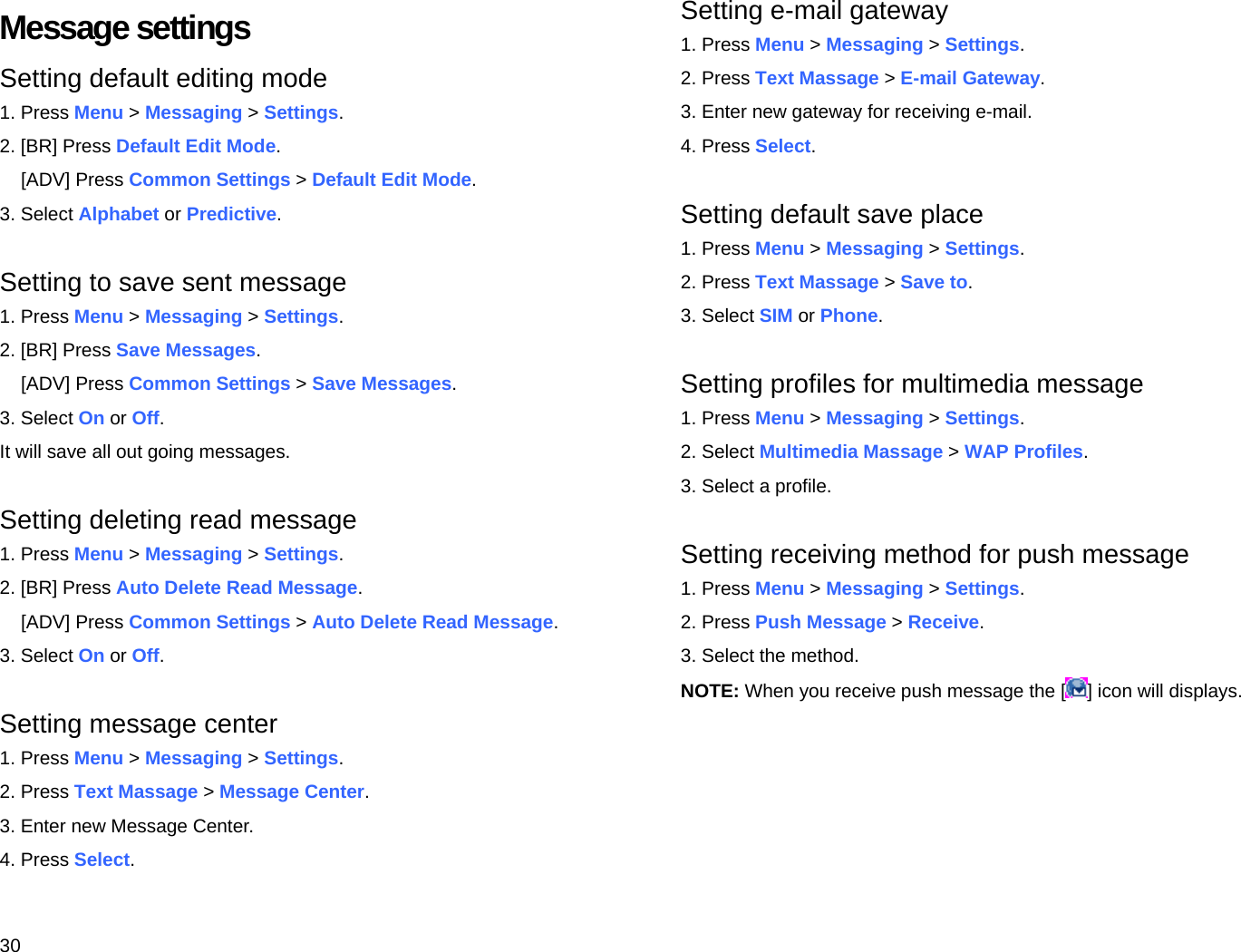 30 Message settings Setting default editing mode 1. Press Menu &gt; Messaging &gt; Settings. 2. [BR] Press Default Edit Mode. [ADV] Press Common Settings &gt; Default Edit Mode. 3. Select Alphabet or Predictive.  Setting to save sent message 1. Press Menu &gt; Messaging &gt; Settings. 2. [BR] Press Save Messages. [ADV] Press Common Settings &gt; Save Messages. 3. Select On or Off. It will save all out going messages.  Setting deleting read message 1. Press Menu &gt; Messaging &gt; Settings. 2. [BR] Press Auto Delete Read Message. [ADV] Press Common Settings &gt; Auto Delete Read Message. 3. Select On or Off.  Setting message center 1. Press Menu &gt; Messaging &gt; Settings. 2. Press Text Massage &gt; Message Center. 3. Enter new Message Center. 4. Press Select. Setting e-mail gateway 1. Press Menu &gt; Messaging &gt; Settings. 2. Press Text Massage &gt; E-mail Gateway. 3. Enter new gateway for receiving e-mail. 4. Press Select.  Setting default save place 1. Press Menu &gt; Messaging &gt; Settings. 2. Press Text Massage &gt; Save to. 3. Select SIM or Phone.  Setting profiles for multimedia message   1. Press Menu &gt; Messaging &gt; Settings. 2. Select Multimedia Massage &gt; WAP Profiles. 3. Select a profile.  Setting receiving method for push message 1. Press Menu &gt; Messaging &gt; Settings. 2. Press Push Message &gt; Receive. 3. Select the method. NOTE: When you receive push message the [ ] icon will displays.  