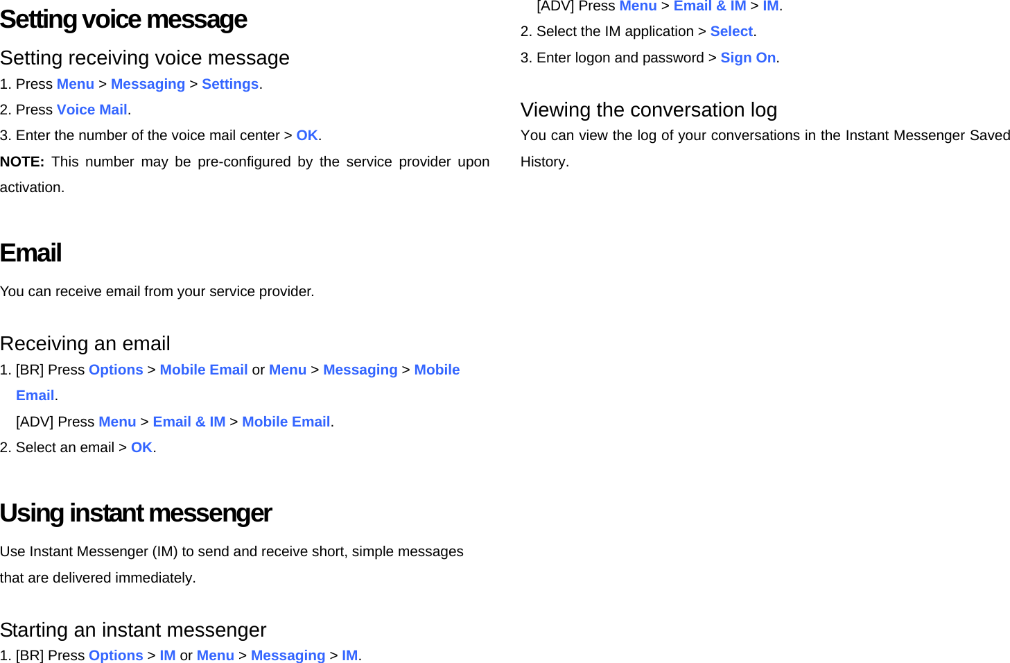 Setting voice message Setting receiving voice message 1. Press Menu &gt; Messaging &gt; Settings. 2. Press Voice Mail. 3. Enter the number of the voice mail center &gt; OK. NOTE: This number may be pre-configured by the service provider upon activation.  Email You can receive email from your service provider.  Receiving an email 1. [BR] Press Options &gt; Mobile Email or Menu &gt; Messaging &gt; Mobile  Email. [ADV] Press Menu &gt; Email &amp; IM &gt; Mobile Email. 2. Select an email &gt; OK.  Using instant messenger Use Instant Messenger (IM) to send and receive short, simple messages that are delivered immediately.  Starting an instant messenger 1. [BR] Press Options &gt; IM or Menu &gt; Messaging &gt; IM. [ADV] Press Menu &gt; Email &amp; IM &gt; IM. 2. Select the IM application &gt; Select. 3. Enter logon and password &gt; Sign On.  Viewing the conversation log You can view the log of your conversations in the Instant Messenger Saved History.   