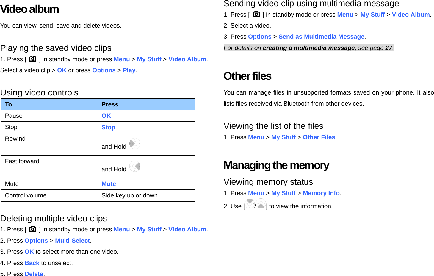 Video album You can view, send, save and delete videos.  Playing the saved video clips   1. Press [    ] in standby mode or press Menu &gt; My Stuff &gt; Video Album. Select a video clip &gt; OK or press Options &gt; Play.  Using video controls To  Press Pause  OK Stop  Stop Rewind and Hold    Fast forward and Hold   Mute  Mute Control volume  Side key up or down  Deleting multiple video clips 1. Press [    ] in standby mode or press Menu &gt; My Stuff &gt; Video Album. 2. Press Options &gt; Multi-Select. 3. Press OK to select more than one video. 4. Press Back to unselect. 5. Press Delete.  Sending video clip using multimedia message 1. Press [    ] in standby mode or press Menu &gt; My Stuff &gt; Video Album. 2. Select a video. 3. Press Options &gt; Send as Multimedia Message. For details on creating a multimedia message, see page 27.  Other files You can manage files in unsupported formats saved on your phone. It also lists files received via Bluetooth from other devices.  Viewing the list of the files 1. Press Menu &gt; My Stuff &gt; Other Files.  Managing the memory Viewing memory status 1. Press Menu &gt; My Stuff &gt; Memory Info. 2. Use [ /] to view the information.  