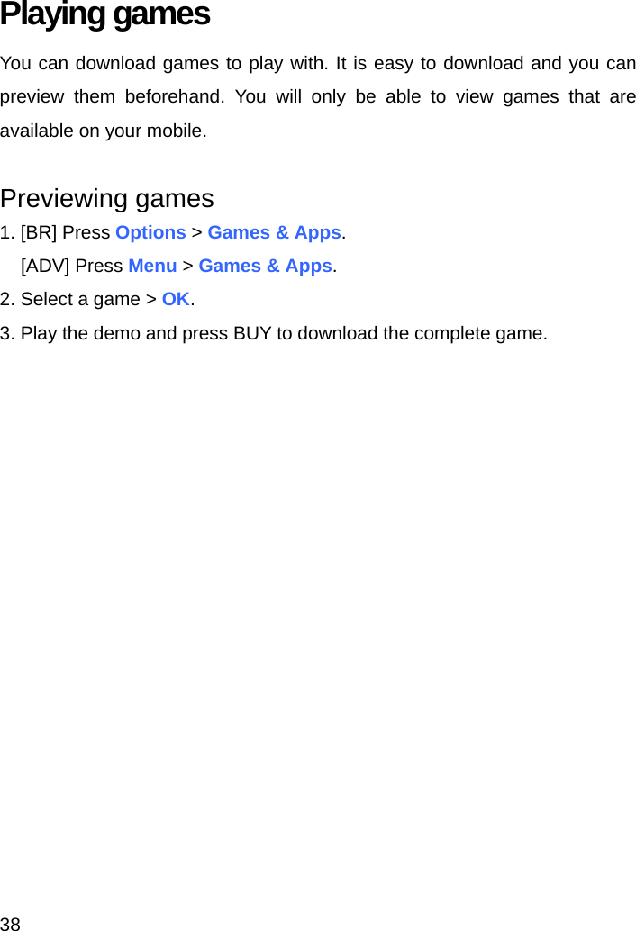 38 Playing games You can download games to play with. It is easy to download and you can preview them beforehand. You will only be able to view games that are available on your mobile.  Previewing games 1. [BR] Press Options &gt; Games &amp; Apps. [ADV] Press Menu &gt; Games &amp; Apps. 2. Select a game &gt; OK. 3. Play the demo and press BUY to download the complete game.    