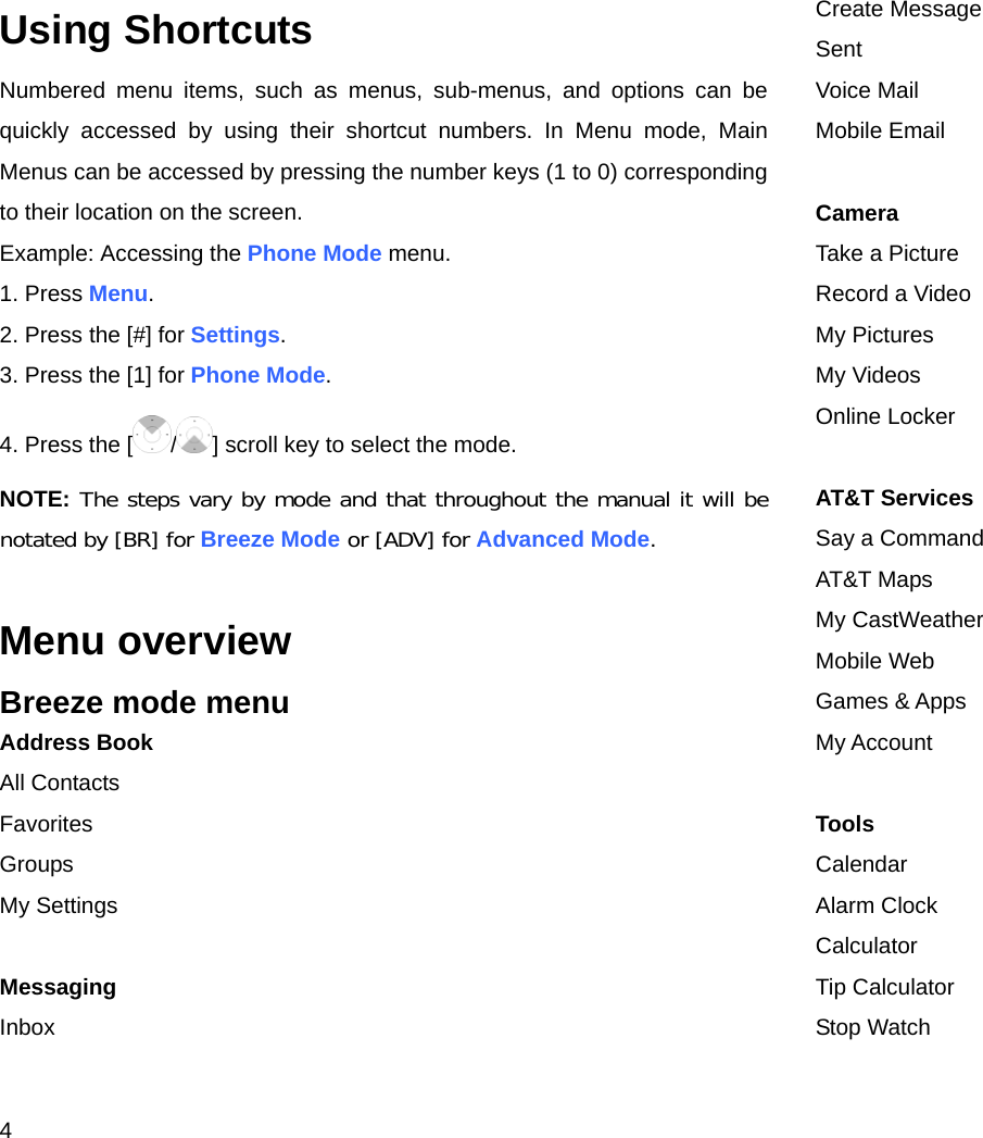 4 Using Shortcuts Numbered menu items, such as menus, sub-menus, and options can be quickly accessed by using their shortcut numbers. In Menu mode, Main Menus can be accessed by pressing the number keys (1 to 0) corresponding to their location on the screen. Example: Accessing the Phone Mode menu. 1. Press Menu. 2. Press the [#] for Settings. 3. Press the [1] for Phone Mode. 4. Press the [ /] scroll key to select the mode. NOTE: The steps vary by mode and that throughout the manual it will be notated by [BR] for Breeze Mode or [ADV] for Advanced Mode.  Menu overview Breeze mode menu Address Book All Contacts Favorites Groups My Settings  Messaging Inbox Create Message Sent Voice Mail Mobile Email  Camera Take a Picture Record a Video My Pictures My Videos Online Locker  AT&amp;T Services Say a Command AT&amp;T Maps My CastWeather Mobile Web Games &amp; Apps My Account  Tools Calendar Alarm Clock Calculator Tip Calculator Stop Watch 