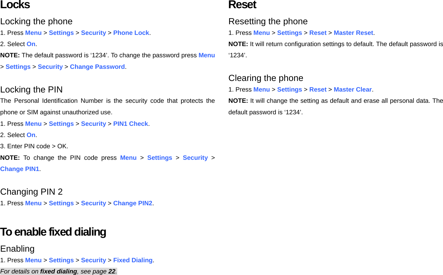 Locks Locking the phone 1. Press Menu &gt; Settings &gt; Security &gt; Phone Lock. 2. Select On. NOTE: The default password is ‘1234’. To change the password press Menu &gt; Settings &gt; Security &gt; Change Password.  Locking the PIN The Personal Identification Number is the security code that protects the phone or SIM against unauthorized use. 1. Press Menu &gt; Settings &gt; Security &gt; PIN1 Check. 2. Select On. 3. Enter PIN code &gt; OK.   NOTE: To change the PIN code press Menu &gt; Settings &gt; Security &gt; Change PIN1.  Changing PIN 2 1. Press Menu &gt; Settings &gt; Security &gt; Change PIN2.  To enable fixed dialing Enabling 1. Press Menu &gt; Settings &gt; Security &gt; Fixed Dialing. For details on fixed dialing, see page 22.  Reset Resetting the phone   1. Press Menu &gt; Settings &gt; Reset &gt; Master Reset. NOTE: It will return configuration settings to default. The default password is ‘1234’.  Clearing the phone 1. Press Menu &gt; Settings &gt; Reset &gt; Master Clear. NOTE: It will change the setting as default and erase all personal data. The default password is ‘1234’.  