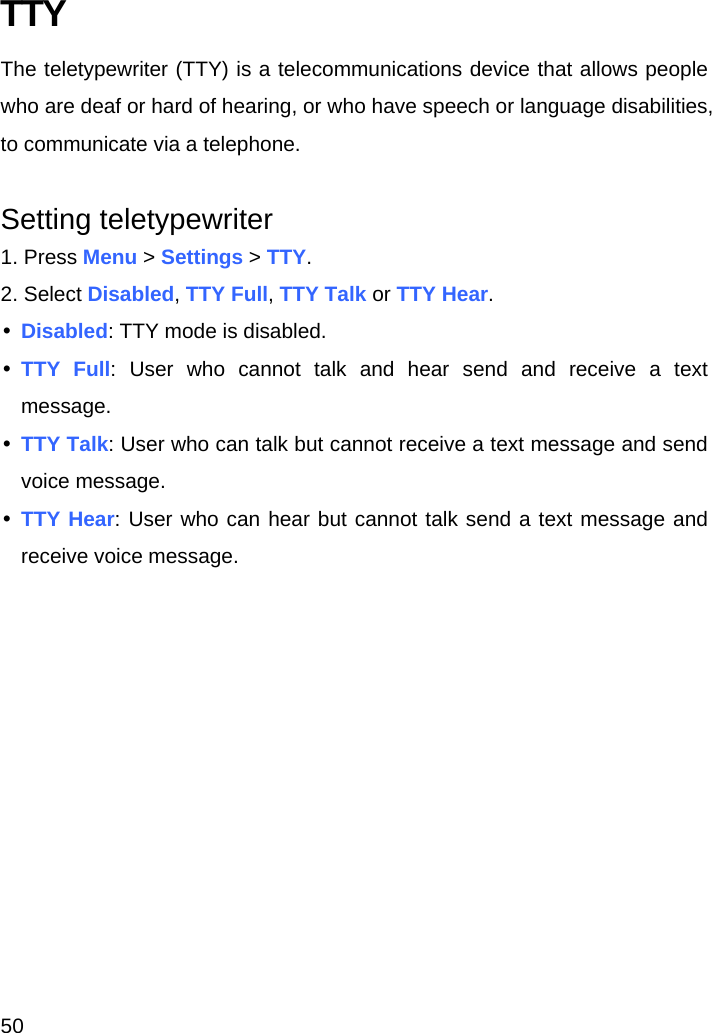 50 TTY The teletypewriter (TTY) is a telecommunications device that allows people who are deaf or hard of hearing, or who have speech or language disabilities, to communicate via a telephone.  Setting teletypewriter 1. Press Menu &gt; Settings &gt; TTY. 2. Select Disabled, TTY Full, TTY Talk or TTY Hear. y Disabled: TTY mode is disabled. y TTY Full: User who cannot talk and hear send and receive a text message. y TTY Talk: User who can talk but cannot receive a text message and send voice message. y TTY Hear: User who can hear but cannot talk send a text message and receive voice message.    