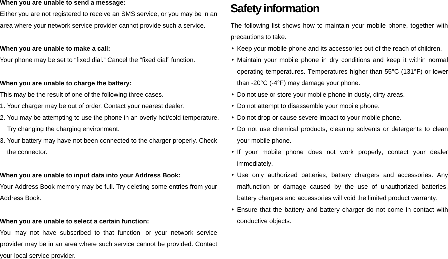 When you are unable to send a message: Either you are not registered to receive an SMS service, or you may be in an area where your network service provider cannot provide such a service.  When you are unable to make a call: Your phone may be set to “fixed dial.” Cancel the “fixed dial” function.  When you are unable to charge the battery: This may be the result of one of the following three cases. 1. Your charger may be out of order. Contact your nearest dealer. 2. You may be attempting to use the phone in an overly hot/cold temperature. Try changing the charging environment. 3. Your battery may have not been connected to the charger properly. Check the connector.  When you are unable to input data into your Address Book: Your Address Book memory may be full. Try deleting some entries from your Address Book.  When you are unable to select a certain function: You may not have subscribed to that function, or your network service provider may be in an area where such service cannot be provided. Contact your local service provider.    Safety information The following list shows how to maintain your mobile phone, together with precautions to take. y  Keep your mobile phone and its accessories out of the reach of children. y Maintain your mobile phone in dry conditions and keep it within normal operating temperatures. Temperatures higher than 55°C (131°F) or lower than -20°C (-4°F) may damage your phone. y  Do not use or store your mobile phone in dusty, dirty areas. y  Do not attempt to disassemble your mobile phone. y  Do not drop or cause severe impact to your mobile phone. y Do not use chemical products, cleaning solvents or detergents to clean your mobile phone. y If your mobile phone does not work properly, contact your dealer immediately. y Use only authorized batteries, battery chargers and accessories. Any malfunction or damage caused by the use of unauthorized batteries, battery chargers and accessories will void the limited product warranty. y Ensure that the battery and battery charger do not come in contact with conductive objects.  