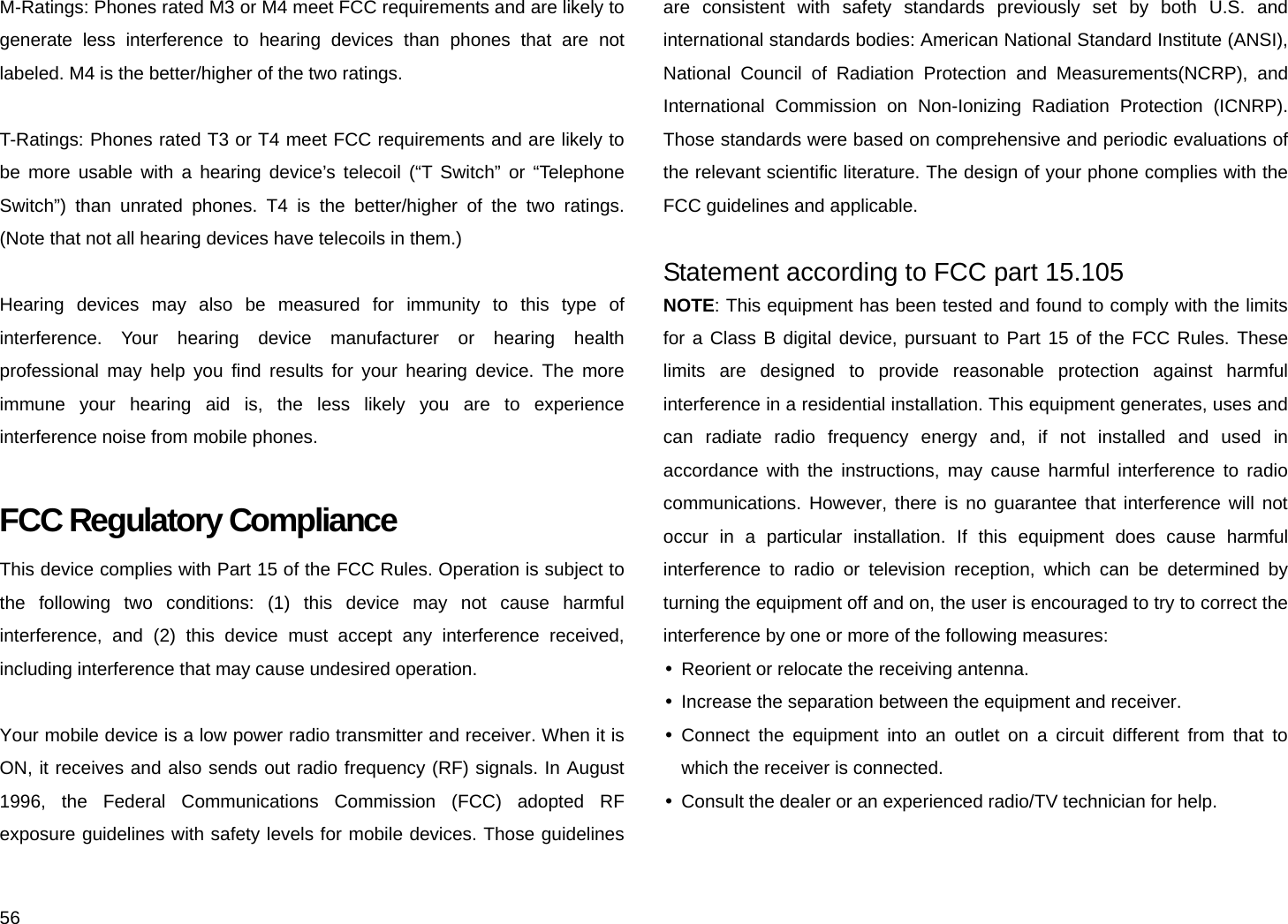 56 M-Ratings: Phones rated M3 or M4 meet FCC requirements and are likely to generate less interference to hearing devices than phones that are not labeled. M4 is the better/higher of the two ratings.  T-Ratings: Phones rated T3 or T4 meet FCC requirements and are likely to be more usable with a hearing device’s telecoil (“T Switch” or “Telephone Switch”) than unrated phones. T4 is the better/higher of the two ratings. (Note that not all hearing devices have telecoils in them.)  Hearing devices may also be measured for immunity to this type of interference. Your hearing device manufacturer or hearing health professional may help you find results for your hearing device. The more immune your hearing aid is, the less likely you are to experience interference noise from mobile phones.  FCC Regulatory Compliance This device complies with Part 15 of the FCC Rules. Operation is subject to the following two conditions: (1) this device may not cause harmful interference, and (2) this device must accept any interference received, including interference that may cause undesired operation.  Your mobile device is a low power radio transmitter and receiver. When it is ON, it receives and also sends out radio frequency (RF) signals. In August 1996, the Federal Communications Commission (FCC) adopted RF exposure guidelines with safety levels for mobile devices. Those guidelines are consistent with safety standards previously set by both U.S. and international standards bodies: American National Standard Institute (ANSI), National Council of Radiation Protection and Measurements(NCRP), and International Commission on Non-Ionizing Radiation Protection (ICNRP). Those standards were based on comprehensive and periodic evaluations of the relevant scientific literature. The design of your phone complies with the FCC guidelines and applicable.  Statement according to FCC part 15.105 NOTE: This equipment has been tested and found to comply with the limits for a Class B digital device, pursuant to Part 15 of the FCC Rules. These limits are designed to provide reasonable protection against harmful interference in a residential installation. This equipment generates, uses and can radiate radio frequency energy and, if not installed and used in accordance with the instructions, may cause harmful interference to radio communications. However, there is no guarantee that interference will not occur in a particular installation. If this equipment does cause harmful interference to radio or television reception, which can be determined by turning the equipment off and on, the user is encouraged to try to correct the interference by one or more of the following measures: y  Reorient or relocate the receiving antenna. y  Increase the separation between the equipment and receiver. y Connect the equipment into an outlet on a circuit different from that to which the receiver is connected. y  Consult the dealer or an experienced radio/TV technician for help. 