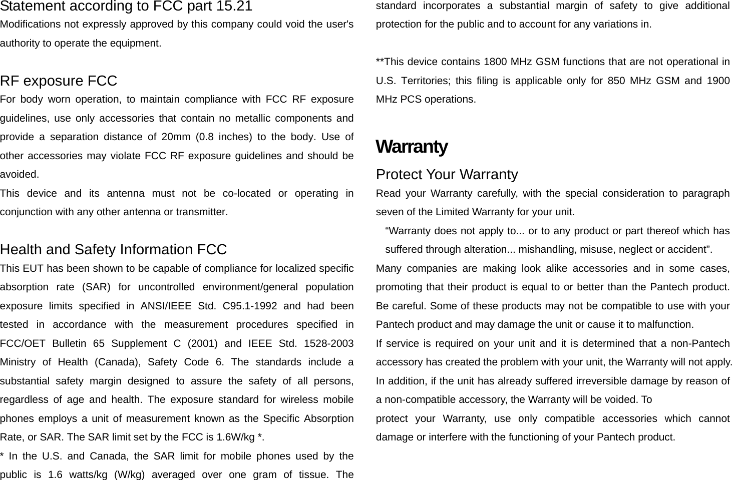 Statement according to FCC part 15.21 Modifications not expressly approved by this company could void the user&apos;s authority to operate the equipment.  RF exposure FCC For body worn operation, to maintain compliance with FCC RF exposure guidelines, use only accessories that contain no metallic components and provide a separation distance of 20mm (0.8 inches) to the body. Use of other accessories may violate FCC RF exposure guidelines and should be avoided. This device and its antenna must not be co-located or operating in conjunction with any other antenna or transmitter.  Health and Safety Information FCC This EUT has been shown to be capable of compliance for localized specific absorption rate (SAR) for uncontrolled environment/general population exposure limits specified in ANSI/IEEE Std. C95.1-1992 and had been tested in accordance with the measurement procedures specified in FCC/OET Bulletin 65 Supplement C (2001) and IEEE Std. 1528-2003 Ministry of Health (Canada), Safety Code 6. The standards include a substantial safety margin designed to assure the safety of all persons, regardless of age and health. The exposure standard for wireless mobile phones employs a unit of measurement known as the Specific Absorption Rate, or SAR. The SAR limit set by the FCC is 1.6W/kg *. * In the U.S. and Canada, the SAR limit for mobile phones used by the public is 1.6 watts/kg (W/kg) averaged over one gram of tissue. The standard incorporates a substantial margin of safety to give additional protection for the public and to account for any variations in.  **This device contains 1800 MHz GSM functions that are not operational in U.S. Territories; this filing is applicable only for 850 MHz GSM and 1900 MHz PCS operations.  Warranty Protect Your Warranty Read your Warranty carefully, with the special consideration to paragraph seven of the Limited Warranty for your unit. “Warranty does not apply to... or to any product or part thereof which has suffered through alteration... mishandling, misuse, neglect or accident”. Many companies are making look alike accessories and in some cases, promoting that their product is equal to or better than the Pantech product. Be careful. Some of these products may not be compatible to use with your Pantech product and may damage the unit or cause it to malfunction. If service is required on your unit and it is determined that a non-Pantech accessory has created the problem with your unit, the Warranty will not apply. In addition, if the unit has already suffered irreversible damage by reason of a non-compatible accessory, the Warranty will be voided. To protect your Warranty, use only compatible accessories which cannot damage or interfere with the functioning of your Pantech product.  