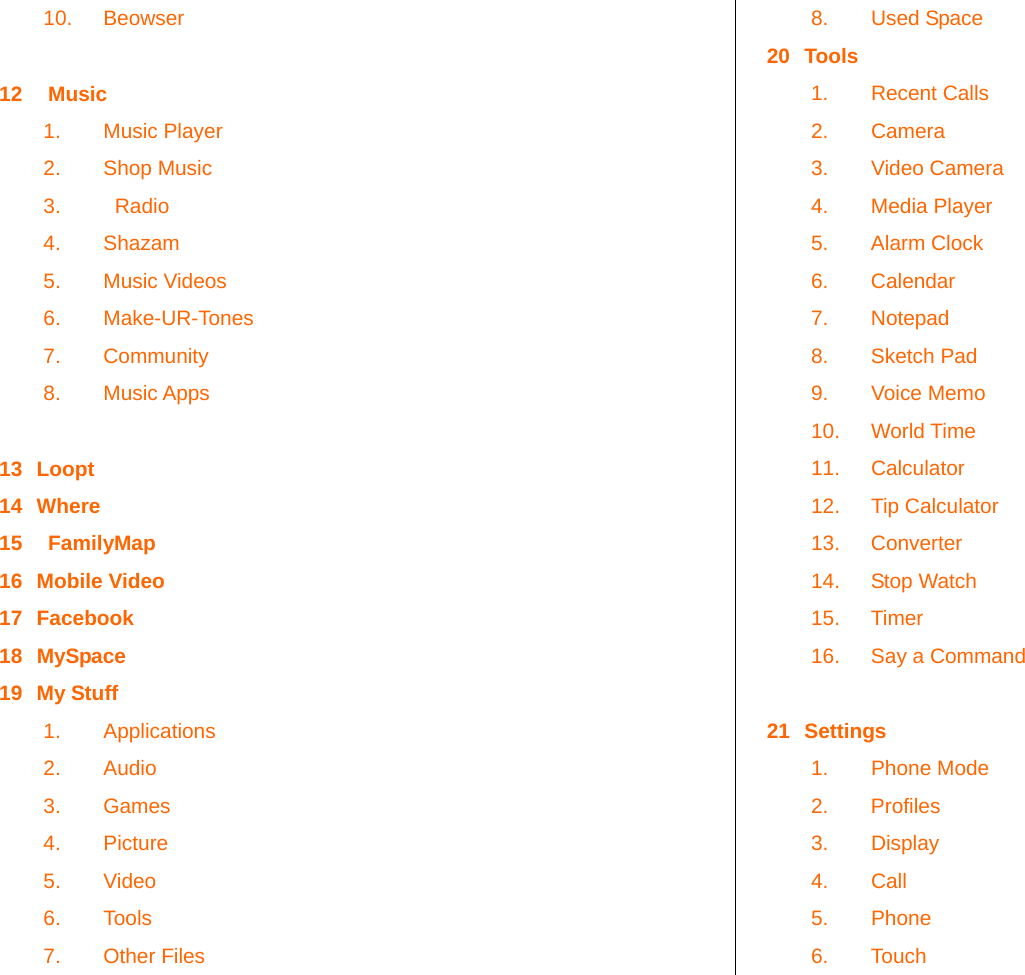   10. Beowser  12    Music 1. Music Player 2. Shop Music 3.    Radio 4. Shazam 5. Music Videos 6. Make-UR-Tones 7. Community 8. Music Apps  13 Loopt 14 Where 15    FamilyMap 16 Mobile Video 17 Facebook 18 MySpace 19 My Stuff 1. Applications 2. Audio 3. Games 4. Picture 5. Video 6. Tools 7. Other Files 8. Used Space 20 Tools 1. Recent Calls 2. Camera 3. Video Camera 4. Media Player 5. Alarm Clock 6. Calendar 7. Notepad 8. Sketch Pad 9. Voice Memo 10. World Time 11. Calculator 12. Tip Calculator 13. Converter 14. Stop Watch 15. Timer 16.  Say a Command  21 Settings 1. Phone Mode 2. Profiles 3. Display 4. Call 5. Phone  6. Touch 