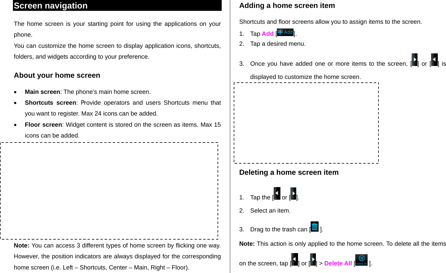   Screen navigation The home screen is your starting point for using the applications on your phone. You can customize the home screen to display application icons, shortcuts, folders, and widgets according to your preference. About your home screen   Main screen: The phone’s main home screen.  Shortcuts screen: Provide operators and users Shortcuts menu that you want to register. Max 24 icons can be added.  Floor screen: Widget content is stored on the screen as items. Max 15 icons can be added.          Note: You can access 3 different types of home screen by flicking one way. However, the position indicators are always displayed for the corresponding home screen (i.e. Left – Shortcuts, Center – Main, Right – Floor). Adding a home screen item Shortcuts and floor screens allow you to assign items to the screen. 1. Tap Add [ ]. 2.  Tap a desired menu. 3.  Once you have added one or more items to the screen, [ ] or [ ] is displayed to customize the home screen.        Deleting a home screen item 1.  Tap the [  or [ ]. 2.  Select an item. 3.  Drag to the trash can [  ]. Note: This action is only applied to the home screen. To delete all the items on the screen, tap [ ] or [ ] &gt; Delete All [  ]. Shortcuts Screen : Left  Main Screen : Center  Floor Screen : Right Position indicators 