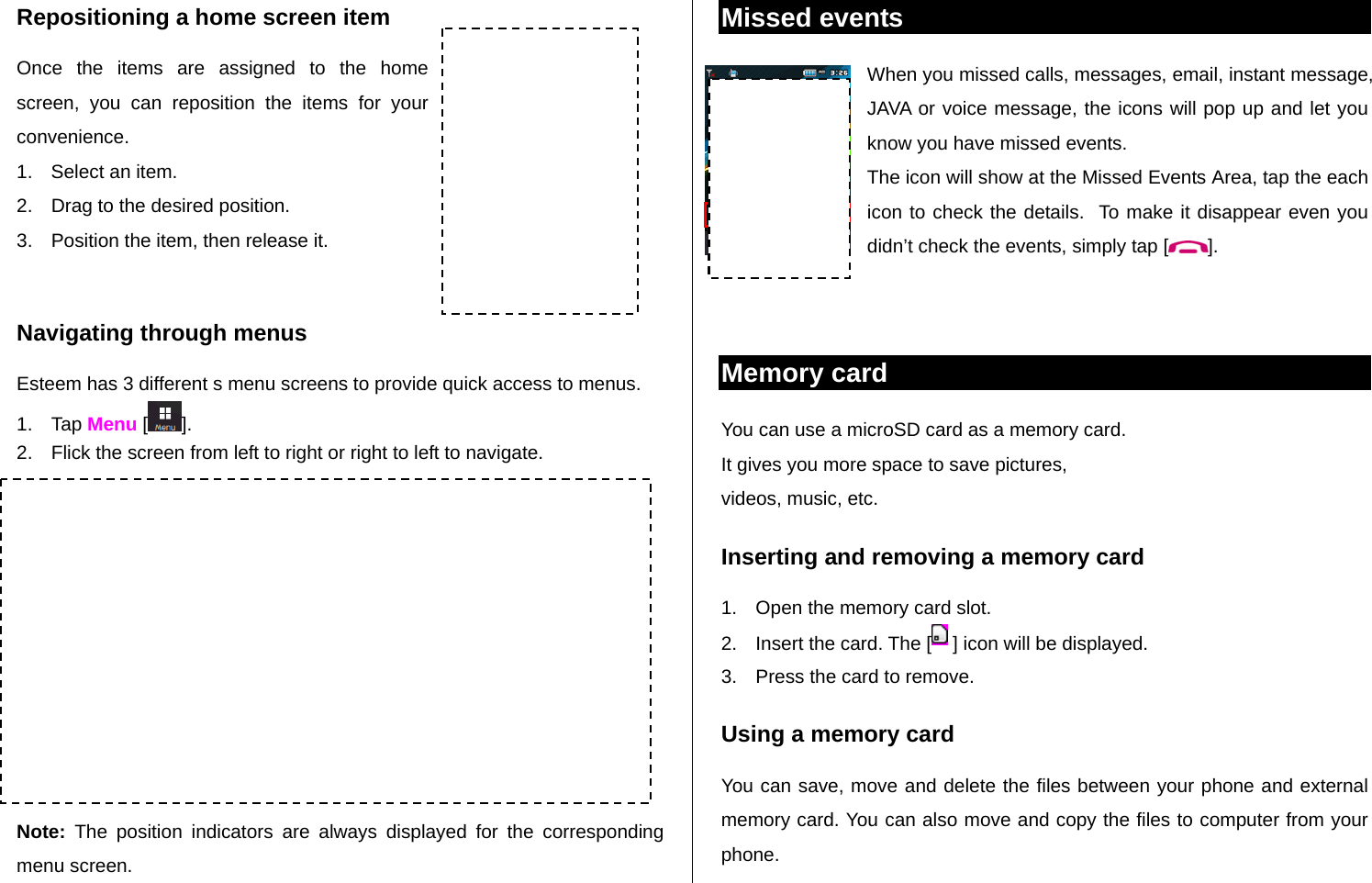   Repositioning a home screen item Once the items are assigned to the home screen, you can reposition the items for your convenience. 1.  Select an item. 2.  Drag to the desired position. 3.  Position the item, then release it.  Navigating through menus Esteem has 3 different s menu screens to provide quick access to menus. 1. Tap Menu [ ]. 2.  Flick the screen from left to right or right to left to navigate.            Note: The position indicators are always displayed for the corresponding menu screen. Missed events  When you missed calls, messages, email, instant message, JAVA or voice message, the icons will pop up and let you know you have missed events. The icon will show at the Missed Events Area, tap the each icon to check the details.  To make it disappear even you didn’t check the events, simply tap [ ].   Memory card  You can use a microSD card as a memory card.  It gives you more space to save pictures,  videos, music, etc.  Inserting and removing a memory card 1.  Open the memory card slot. 2.  Insert the card. The [  ] icon will be displayed. 3.  Press the card to remove.  Using a memory card You can save, move and delete the files between your phone and external memory card. You can also move and copy the files to computer from your phone. Extended Menu: Left  Extended Menu: Center  Extended Menu: Right Position indicators  Mini Map 