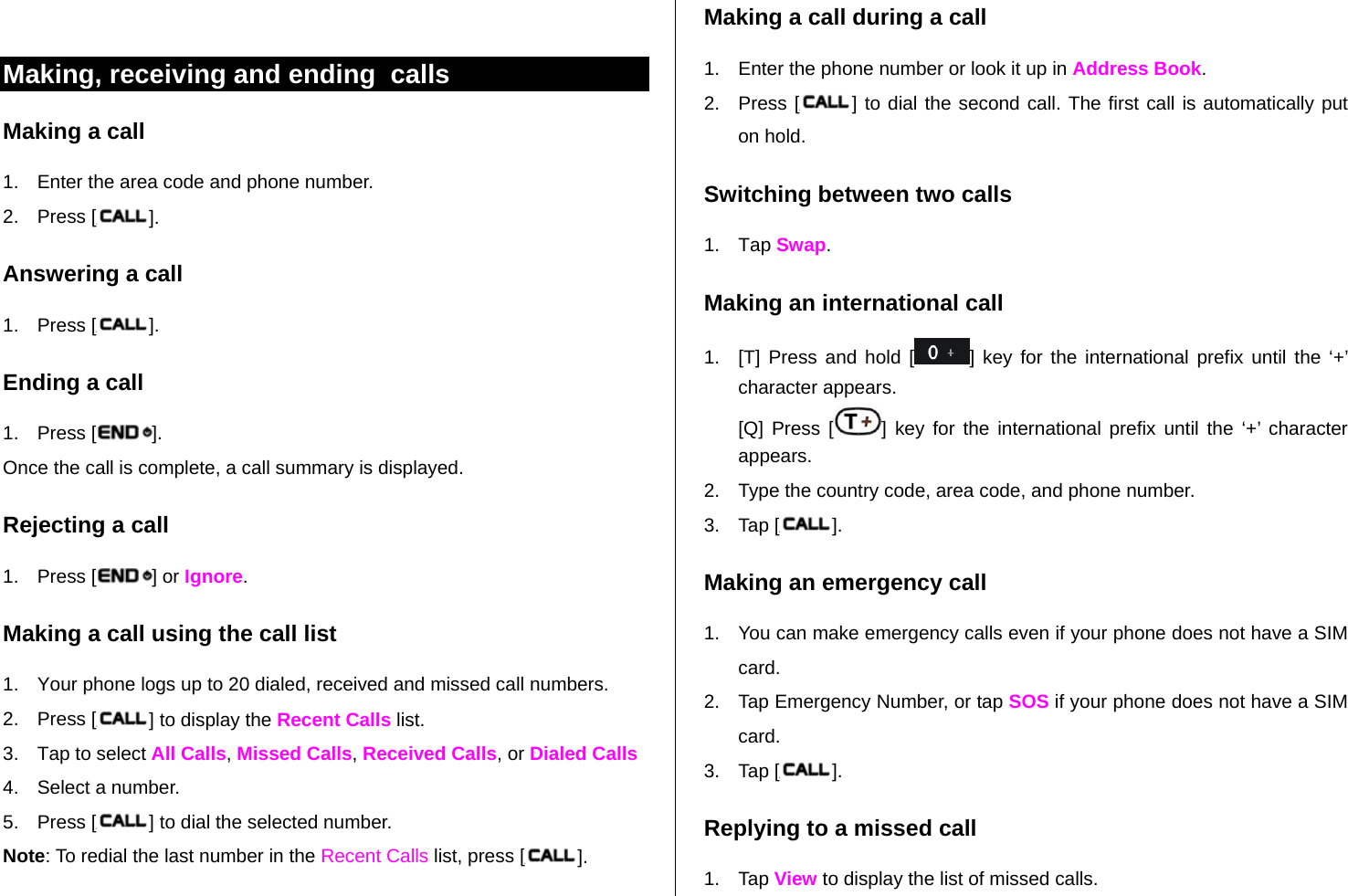   Making, receiving and ending  calls Making a call 1.  Enter the area code and phone number. 2. Press [ ]. Answering a call 1. Press [ ]. Ending a call 1. Press [ ]. Once the call is complete, a call summary is displayed. Rejecting a call 1. Press [ ] or Ignore. Making a call using the call list 1.  Your phone logs up to 20 dialed, received and missed call numbers.   2. Press [ ] to display the Recent Calls list. 3.  Tap to select All Calls, Missed Calls, Received Calls, or Dialed Calls  4.  Select a number. 5. Press [ ] to dial the selected number. Note: To redial the last number in the Recent Calls list, press [ ]. Making a call during a call 1.  Enter the phone number or look it up in Address Book. 2. Press [ ] to dial the second call. The first call is automatically put on hold. Switching between two calls 1. Tap Swap. Making an international call 1.  [T] Press and hold [ ] key for the international prefix until the ‘+’ character appears. [Q] Press [ ] key for the international prefix until the ‘+’ character appears. 2.  Type the country code, area code, and phone number. 3. Tap [ ]. Making an emergency call 1.  You can make emergency calls even if your phone does not have a SIM card. 2.  Tap Emergency Number, or tap SOS if your phone does not have a SIM card. 3. Tap [ ]. Replying to a missed call 1. Tap View to display the list of missed calls.  