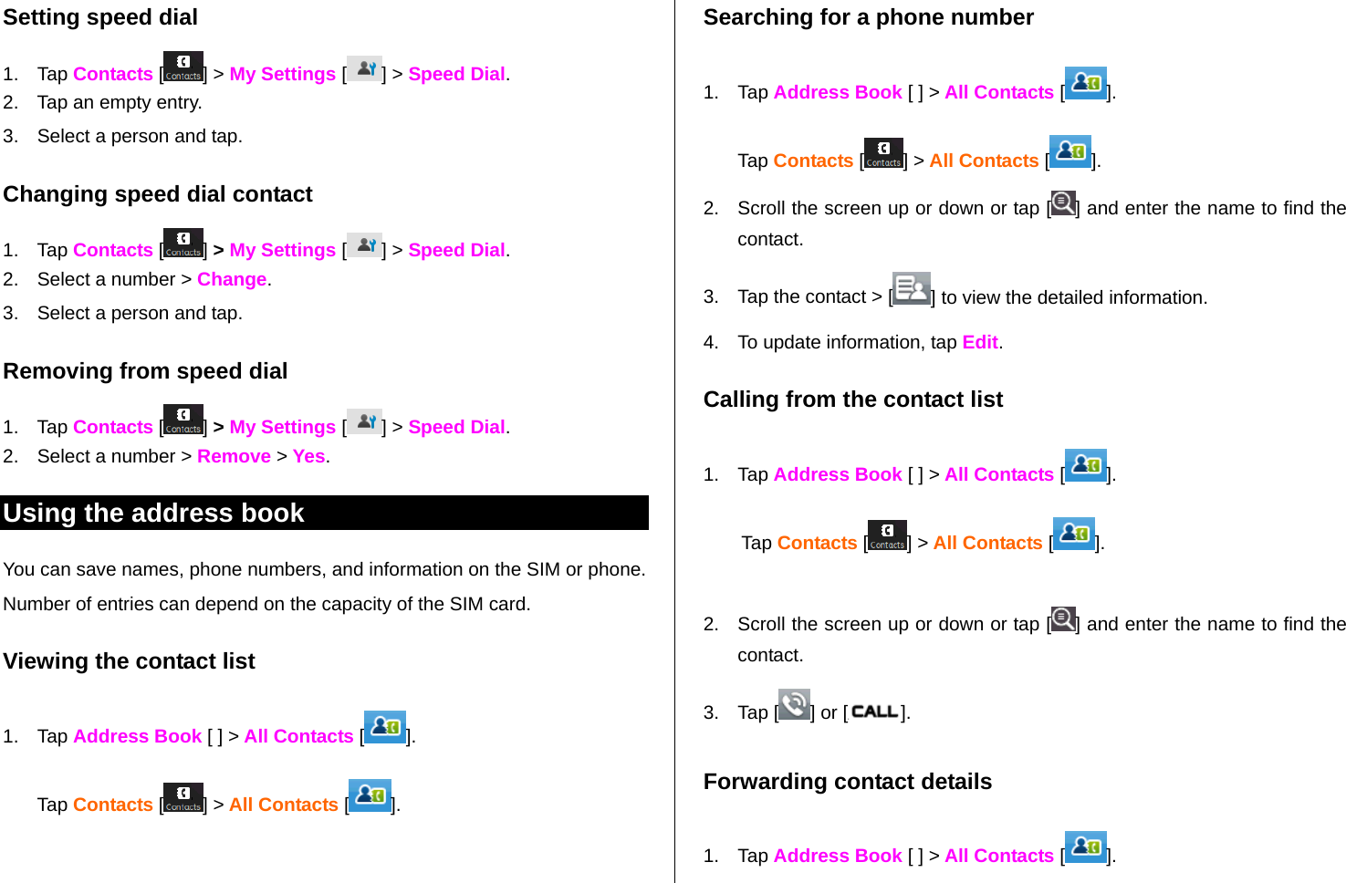   Setting speed dial 1. Tap Contacts [ ] &gt; My Settings [ ] &gt; Speed Dial. 2.  Tap an empty entry.  3.  Select a person and tap. Changing speed dial contact  1. Tap Contacts [ ] &gt; My Settings [ ] &gt; Speed Dial. 2.  Select a number &gt; Change.   3.  Select a person and tap. Removing from speed dial 1. Tap Contacts [ ] &gt; My Settings [ ] &gt; Speed Dial. 2.  Select a number &gt; Remove &gt; Yes. Using the address book You can save names, phone numbers, and information on the SIM or phone. Number of entries can depend on the capacity of the SIM card. Viewing the contact list 1. Tap Address Book [ ] &gt; All Contacts [ ]. Tap Contacts [] &gt; All Contacts []. Searching for a phone number  1. Tap Address Book [ ] &gt; All Contacts [ ]. Tap Contacts [] &gt; All Contacts [ ]. 2.  Scroll the screen up or down or tap [ ] and enter the name to find the contact.  3.  Tap the contact &gt; [ ] to view the detailed information. 4.  To update information, tap Edit.  Calling from the contact list 1. Tap Address Book [ ] &gt; All Contacts [ ]. Tap Contacts [] &gt; All Contacts [ ].  2.  Scroll the screen up or down or tap [ ] and enter the name to find the contact. 3. Tap [ ] or [ ]. Forwarding contact details 1. Tap Address Book [ ] &gt; All Contacts [ ]. 
