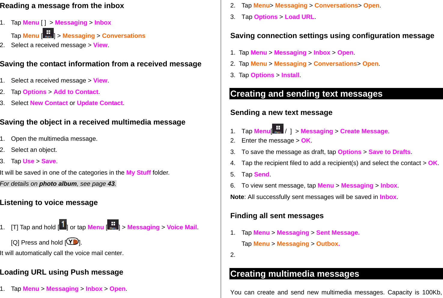   Reading a message from the inbox 1. Tap Menu [ ]  &gt; Messaging &gt; Inbox  Tap Menu [ ] &gt; Messaging &gt; Conversations 2.  Select a received message &gt; View.  Saving the contact information from a received message 1.  Select a received message &gt; View. 2. Tap Options &gt; Add to Contact.  3. Select New Contact or Update Contact.  Saving the object in a received multimedia message 1.  Open the multimedia message. 2.  Select an object.  3. Tap Use &gt; Save. It will be saved in one of the categories in the My Stuff folder.  For details on photo album, see page 43.    Listening to voice message  1.  [T] Tap and hold [ ] or tap Menu [] &gt; Messaging &gt; Voice Mail. [Q] Press and hold [ ].  It will automatically call the voice mail center.  Loading URL using Push message 1. Tap Menu &gt; Messaging &gt; Inbox &gt; Open. 2. Tap Menu&gt; Messaging &gt; Conversations&gt; Open. 3. Tap Options &gt; Load URL. Saving connection settings using configuration message 1.  Tap Menu &gt; Messaging &gt; Inbox &gt; Open. 2.  Tap Menu &gt; Messaging &gt; Conversations&gt; Open. 3.  Tap Options &gt; Install. Creating and sending text messages Sending a new text message 1. Tap Menu[ /  ]  &gt; Messaging &gt; Create Message. 2.  Enter the message &gt; OK.  3.  To save the message as draft, tap Options &gt; Save to Drafts. 4.  Tap the recipient filed to add a recipient(s) and select the contact &gt; OK. 5. Tap Send. 6.  To view sent message, tap Menu &gt; Messaging &gt; Inbox. Note: All successfully sent messages will be saved in Inbox. Finding all sent messages 1. Tap Menu &gt; Messaging &gt; Sent Message. Tap Menu &gt; Messaging &gt; Outbox. 2.  Creating multimedia messages You can create and send new multimedia messages. Capacity is 100Kb, 