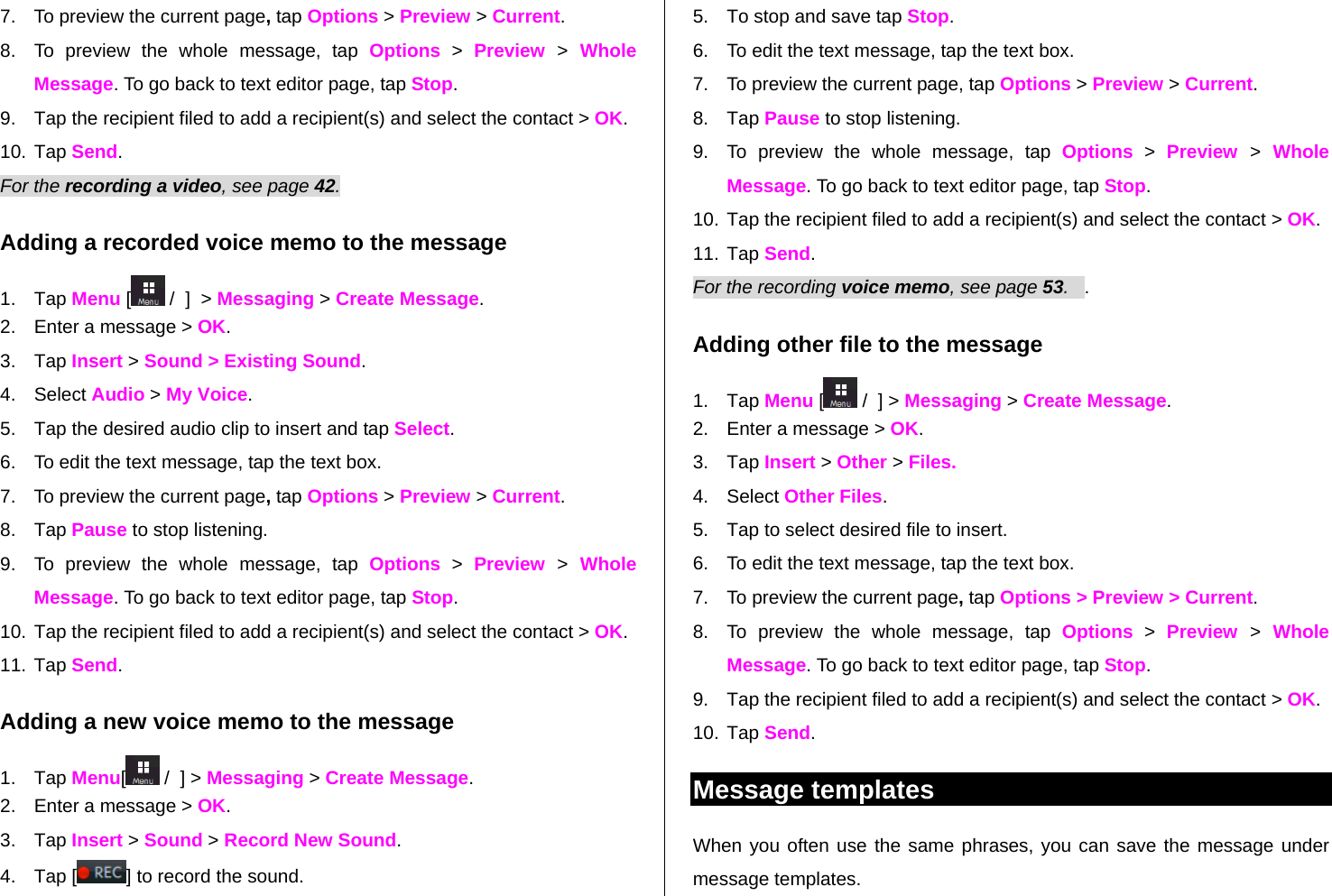   7.  To preview the current page, tap Options &gt; Preview &gt; Current. 8.  To preview the whole message, tap Options &gt; Preview  &gt; Whole Message. To go back to text editor page, tap Stop. 9.  Tap the recipient filed to add a recipient(s) and select the contact &gt; OK. 10. Tap Send. For the recording a video, see page 42. Adding a recorded voice memo to the message 1. Tap Menu [ /  ]  &gt; Messaging &gt; Create Message. 2.  Enter a message &gt; OK. 3. Tap Insert &gt; Sound &gt; Existing Sound.  4. Select Audio &gt; My Voice.  5.  Tap the desired audio clip to insert and tap Select. 6.  To edit the text message, tap the text box. 7.  To preview the current page, tap Options &gt; Preview &gt; Current. 8. Tap Pause to stop listening. 9.  To preview the whole message, tap Options &gt; Preview  &gt; Whole Message. To go back to text editor page, tap Stop. 10. Tap the recipient filed to add a recipient(s) and select the contact &gt; OK. 11. Tap Send. Adding a new voice memo to the message 1. Tap Menu[ /  ] &gt; Messaging &gt; Create Message. 2.  Enter a message &gt; OK. 3. Tap Insert &gt; Sound &gt; Record New Sound. 4. Tap [ ] to record the sound. 5.  To stop and save tap Stop. 6.  To edit the text message, tap the text box. 7.  To preview the current page, tap Options &gt; Preview &gt; Current. 8. Tap Pause to stop listening. 9.  To preview the whole message, tap Options &gt; Preview  &gt; Whole Message. To go back to text editor page, tap Stop. 10. Tap the recipient filed to add a recipient(s) and select the contact &gt; OK. 11. Tap Send.   For the recording voice memo, see page 53.   . Adding other file to the message 1. Tap Menu [ /  ] &gt; Messaging &gt; Create Message. 2.  Enter a message &gt; OK. 3. Tap Insert &gt; Other &gt; Files. 4. Select Other Files.  5.  Tap to select desired file to insert.  6.  To edit the text message, tap the text box. 7.  To preview the current page, tap Options &gt; Preview &gt; Current. 8.  To preview the whole message, tap Options &gt; Preview  &gt; Whole Message. To go back to text editor page, tap Stop. 9.  Tap the recipient filed to add a recipient(s) and select the contact &gt; OK. 10. Tap Send.   Message templates When you often use the same phrases, you can save the message under message templates.  