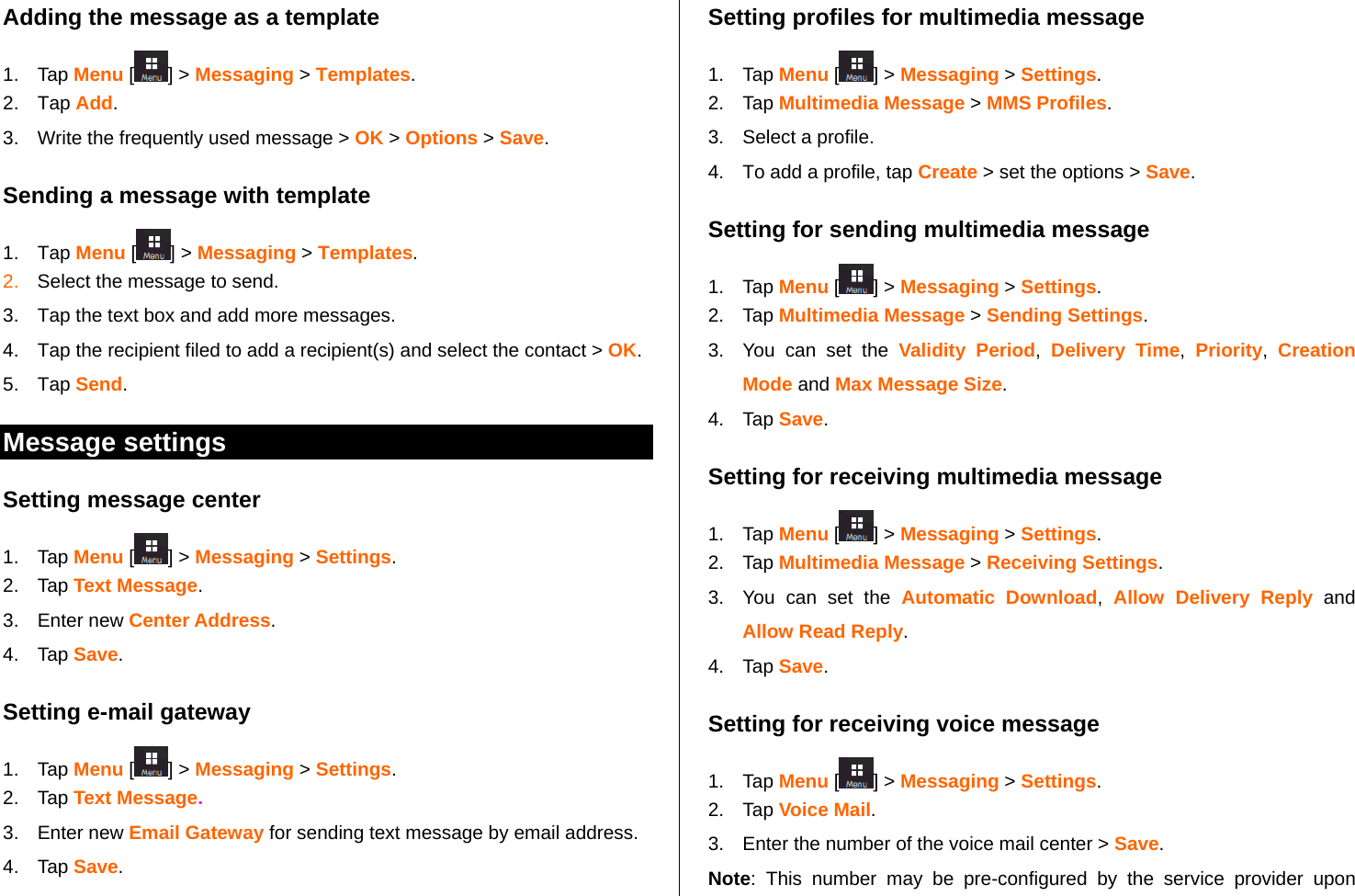   Adding the message as a template 1. Tap Menu [ ] &gt; Messaging &gt; Templates.   2. Tap Add.  3.  Write the frequently used message &gt; OK &gt; Options &gt; Save.  Sending a message with template 1. Tap Menu [ ] &gt; Messaging &gt; Templates. 2.  Select the message to send.  3.  Tap the text box and add more messages.  4.  Tap the recipient filed to add a recipient(s) and select the contact &gt; OK. 5. Tap Send.   Message settings  Setting message center 1. Tap Menu [ ] &gt; Messaging &gt; Settings.  2. Tap Text Message. 3. Enter new Center Address.  4. Tap Save.  Setting e-mail gateway 1. Tap Menu [ ] &gt; Messaging &gt; Settings.      2. Tap Text Message. 3. Enter new Email Gateway for sending text message by email address. 4. Tap Save. Setting profiles for multimedia message  1. Tap Menu [ ] &gt; Messaging &gt; Settings.  2. Tap Multimedia Message &gt; MMS Profiles. 3. Select a profile. 4.  To add a profile, tap Create &gt; set the options &gt; Save.  Setting for sending multimedia message 1. Tap Menu [ ] &gt; Messaging &gt; Settings. 2. Tap Multimedia Message &gt; Sending Settings.  3.  You can set the Validity Period,  Delivery Time,  Priority,  Creation Mode and Max Message Size.  4. Tap Save. Setting for receiving multimedia message 1. Tap Menu [ ] &gt; Messaging &gt; Settings. 2. Tap Multimedia Message &gt; Receiving Settings. 3.  You can set the Automatic Download,  Allow Delivery Reply and Allow Read Reply. 4. Tap Save.  Setting for receiving voice message 1. Tap Menu [] &gt; Messaging &gt; Settings.  2. Tap Voice Mail. 3.  Enter the number of the voice mail center &gt; Save. Note: This number may be pre-configured by the service provider upon 