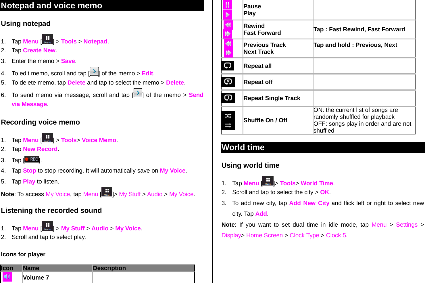   Notepad and voice memo Using notepad 1. Tap Menu [ ] &gt; Tools &gt; Notepad. 2. Tap Create New. 3.  Enter the memo &gt; Save. 4.  To edit memo, scroll and tap [ ] of the memo &gt; Edit.  5.  To delete memo, tap Delete and tap to select the memo &gt; Delete. 6.  To send memo via message, scroll and tap [ ] of the memo &gt; Send via Message. Recording voice memo 1. Tap Menu [ ] &gt; Tools&gt; Voice Memo. 2. Tap New Record. 3. Tap [ ].  4. Tap Stop to stop recording. It will automatically save on My Voice. 5. Tap Play to listen.   Note: To access My Voice, tap Menu [ ]&gt; My Stuff &gt; Audio &gt; My Voice.  Listening the recorded sound 1. Tap Menu [ ] &gt; My Stuff &gt; Audio &gt; My Voice. 2.  Scroll and tap to select play. Icons for player Icon Name Description   Volume 7    Pause Play     Rewind Fast Forward  Tap : Fast Rewind, Fast Forward    Previous Track Next Track  Tap and hold : Previous, Next   Repeat all     Repeat off    Repeat Single Track     Shuffle On / Off ON: the current list of songs are randomly shuffled for playback OFF: songs play in order and are not shuffled World time Using world time 1. Tap Menu [ ]&gt; Tools&gt; World Time. 2.  Scroll and tap to select the city &gt; OK. 3.  To add new city, tap Add New City and flick left or right to select new city. Tap Add.  Note: If you want to set dual time in idle mode, tap Menu &gt; Settings &gt; Display&gt; Home Screen &gt; Clock Type &gt; Clock 5. 