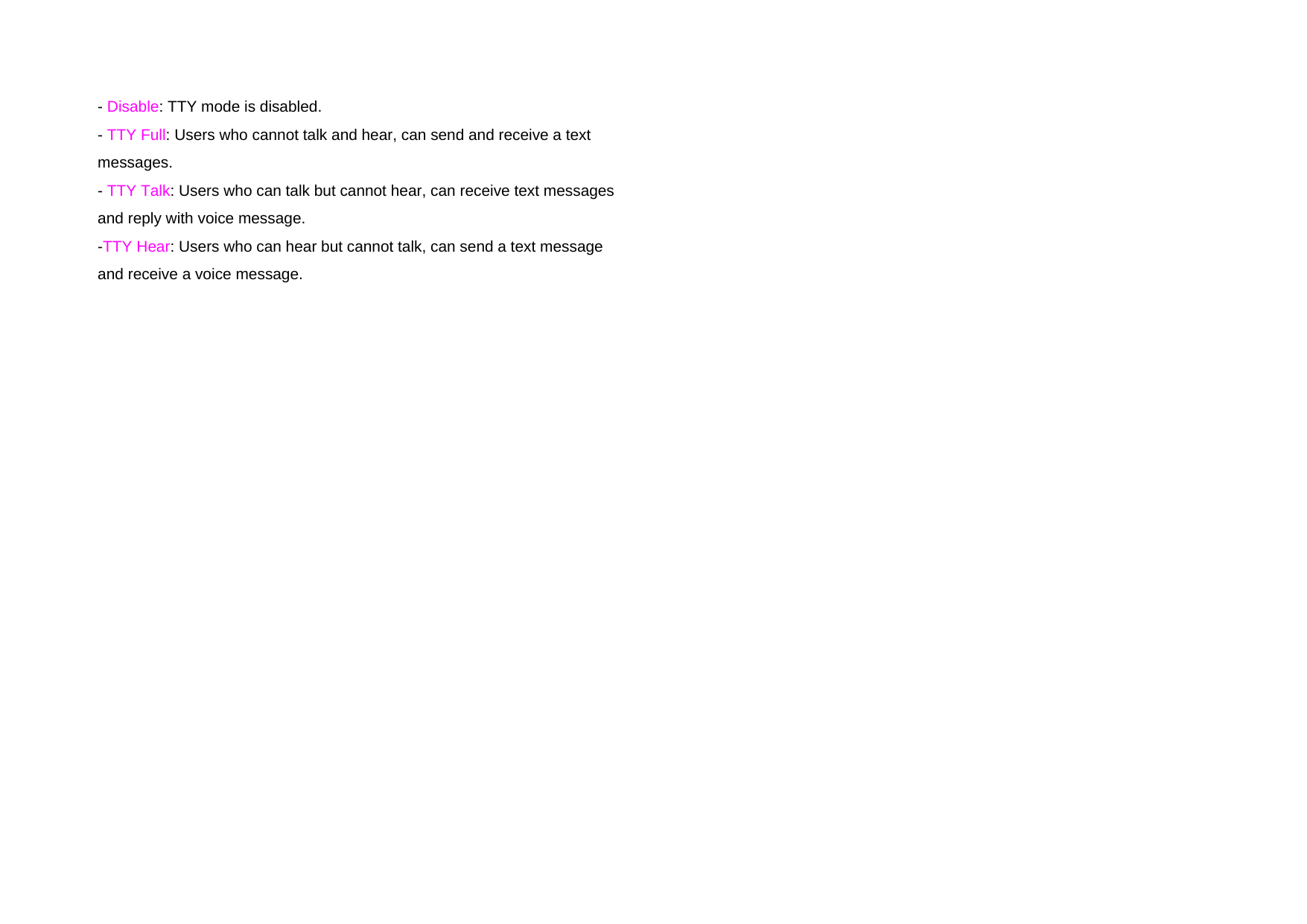   - Disable: TTY mode is disabled. - TTY Full: Users who cannot talk and hear, can send and receive a text messages. - TTY Talk: Users who can talk but cannot hear, can receive text messages and reply with voice message. -TTY Hear: Users who can hear but cannot talk, can send a text message and receive a voice message.   