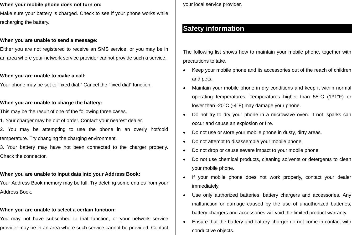   When your mobile phone does not turn on: Make sure your battery is charged. Check to see if your phone works while recharging the battery.  When you are unable to send a message: Either you are not registered to receive an SMS service, or you may be in an area where your network service provider cannot provide such a service.  When you are unable to make a call: Your phone may be set to “fixed dial.” Cancel the “fixed dial” function.  When you are unable to charge the battery: This may be the result of one of the following three cases. 1. Your charger may be out of order. Contact your nearest dealer. 2. You may be attempting to use the phone in an overly hot/cold      temperature. Try changing the charging environment. 3. Your battery may have not been connected to the charger properly.    Check the connector.  When you are unable to input data into your Address Book: Your Address Book memory may be full. Try deleting some entries from your Address Book.  When you are unable to select a certain function: You may not have subscribed to that function, or your network service provider may be in an area where such service cannot be provided. Contact your local service provider.   Safety information  The following list shows how to maintain your mobile phone, together with precautions to take.   Keep your mobile phone and its accessories out of the reach of children and pets.   Maintain your mobile phone in dry conditions and keep it within normal operating temperatures. Temperatures higher than 55°C (131°F) or lower than -20°C (-4°F) may damage your phone.   Do not try to dry your phone in a microwave oven. If not, sparks can occur and cause an explosion or fire.   Do not use or store your mobile phone in dusty, dirty areas.   Do not attempt to disassemble your mobile phone.   Do not drop or cause severe impact to your mobile phone.   Do not use chemical products, cleaning solvents or detergents to clean your mobile phone.    If your mobile phone does not work properly, contact your dealer immediately.    Use only authorized batteries, battery chargers and accessories. Any malfunction or damage caused by the use of unauthorized batteries, battery chargers and accessories will void the limited product warranty.   Ensure that the battery and battery charger do not come in contact with conductive objects. 