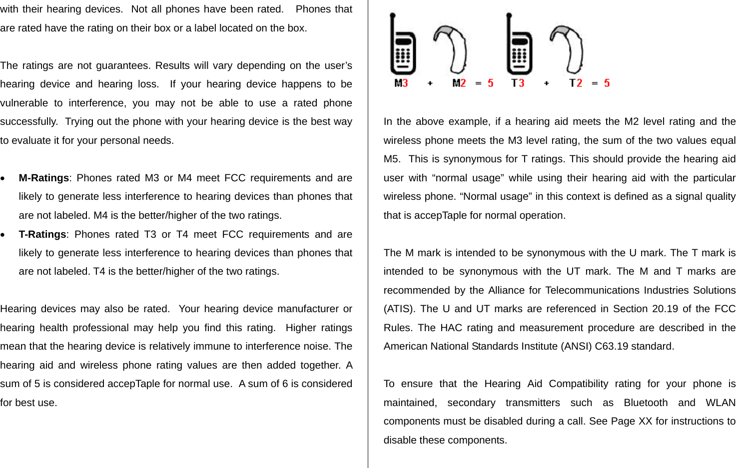   with their hearing devices.  Not all phones have been rated.   Phones that are rated have the rating on their box or a label located on the box.   The ratings are not guarantees. Results will vary depending on the user’s hearing device and hearing loss.  If your hearing device happens to be vulnerable to interference, you may not be able to use a rated phone successfully.  Trying out the phone with your hearing device is the best way to evaluate it for your personal needs.   M-Ratings: Phones rated M3 or M4 meet FCC requirements and are likely to generate less interference to hearing devices than phones that are not labeled. M4 is the better/higher of the two ratings.  T-Ratings: Phones rated T3 or T4 meet FCC requirements and are likely to generate less interference to hearing devices than phones that are not labeled. T4 is the better/higher of the two ratings.  Hearing devices may also be rated.  Your hearing device manufacturer or hearing health professional may help you find this rating.  Higher ratings mean that the hearing device is relatively immune to interference noise. The hearing aid and wireless phone rating values are then added together. A sum of 5 is considered accepTaple for normal use.  A sum of 6 is considered for best use.    In the above example, if a hearing aid meets the M2 level rating and the wireless phone meets the M3 level rating, the sum of the two values equal M5.  This is synonymous for T ratings. This should provide the hearing aid user with “normal usage” while using their hearing aid with the particular wireless phone. “Normal usage” in this context is defined as a signal quality that is accepTaple for normal operation.   The M mark is intended to be synonymous with the U mark. The T mark is intended to be synonymous with the UT mark. The M and T marks are recommended by the Alliance for Telecommunications Industries Solutions (ATIS). The U and UT marks are referenced in Section 20.19 of the FCC Rules. The HAC rating and measurement procedure are described in the American National Standards Institute (ANSI) C63.19 standard.  To ensure that the Hearing Aid Compatibility rating for your phone is maintained, secondary transmitters such as Bluetooth and WLAN components must be disabled during a call. See Page XX for instructions to disable these components.  