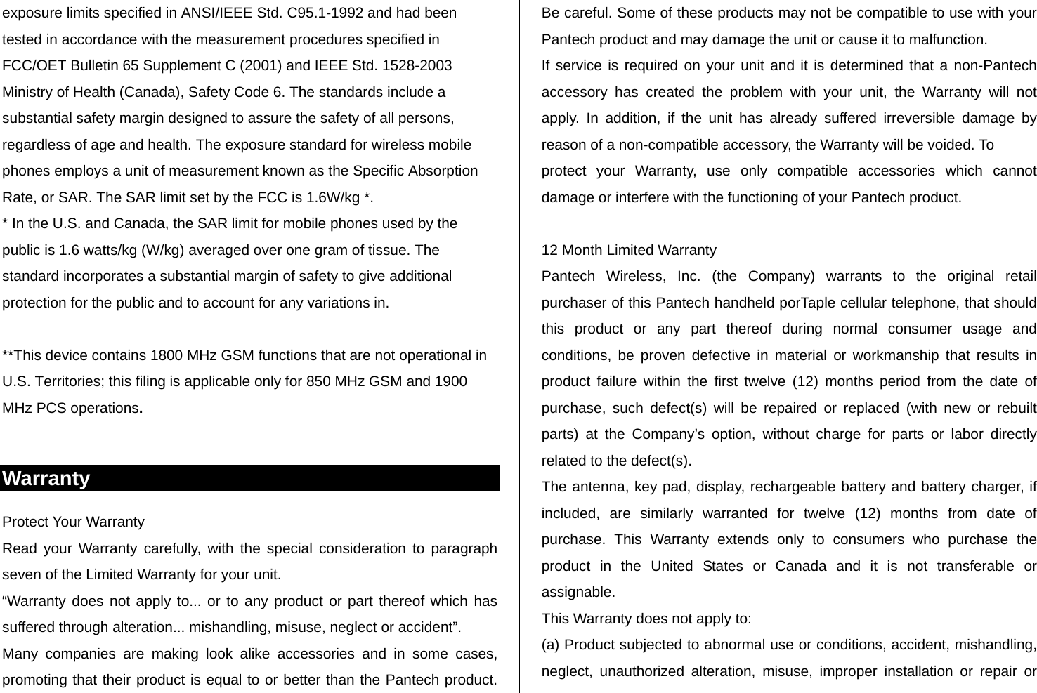   exposure limits specified in ANSI/IEEE Std. C95.1-1992 and had been tested in accordance with the measurement procedures specified in FCC/OET Bulletin 65 Supplement C (2001) and IEEE Std. 1528-2003 Ministry of Health (Canada), Safety Code 6. The standards include a substantial safety margin designed to assure the safety of all persons, regardless of age and health. The exposure standard for wireless mobile phones employs a unit of measurement known as the Specific Absorption Rate, or SAR. The SAR limit set by the FCC is 1.6W/kg *. * In the U.S. and Canada, the SAR limit for mobile phones used by the public is 1.6 watts/kg (W/kg) averaged over one gram of tissue. The standard incorporates a substantial margin of safety to give additional protection for the public and to account for any variations in.  **This device contains 1800 MHz GSM functions that are not operational in U.S. Territories; this filing is applicable only for 850 MHz GSM and 1900 MHz PCS operations.  Warranty Protect Your Warranty Read your Warranty carefully, with the special consideration to paragraph seven of the Limited Warranty for your unit. “Warranty does not apply to... or to any product or part thereof which has suffered through alteration... mishandling, misuse, neglect or accident”. Many companies are making look alike accessories and in some cases, promoting that their product is equal to or better than the Pantech product. Be careful. Some of these products may not be compatible to use with your Pantech product and may damage the unit or cause it to malfunction. If service is required on your unit and it is determined that a non-Pantech accessory has created the problem with your unit, the Warranty will not apply. In addition, if the unit has already suffered irreversible damage by reason of a non-compatible accessory, the Warranty will be voided. To protect your Warranty, use only compatible accessories which cannot damage or interfere with the functioning of your Pantech product.  12 Month Limited Warranty Pantech Wireless, Inc. (the Company) warrants to the original retail purchaser of this Pantech handheld porTaple cellular telephone, that should this product or any part thereof during normal consumer usage and conditions, be proven defective in material or workmanship that results in product failure within the first twelve (12) months period from the date of purchase, such defect(s) will be repaired or replaced (with new or rebuilt parts) at the Company’s option, without charge for parts or labor directly related to the defect(s). The antenna, key pad, display, rechargeable battery and battery charger, if included, are similarly warranted for twelve (12) months from date of purchase. This Warranty extends only to consumers who purchase the product in the United States or Canada and it is not transferable or assignable. This Warranty does not apply to: (a) Product subjected to abnormal use or conditions, accident, mishandling, neglect, unauthorized alteration, misuse, improper installation or repair or 