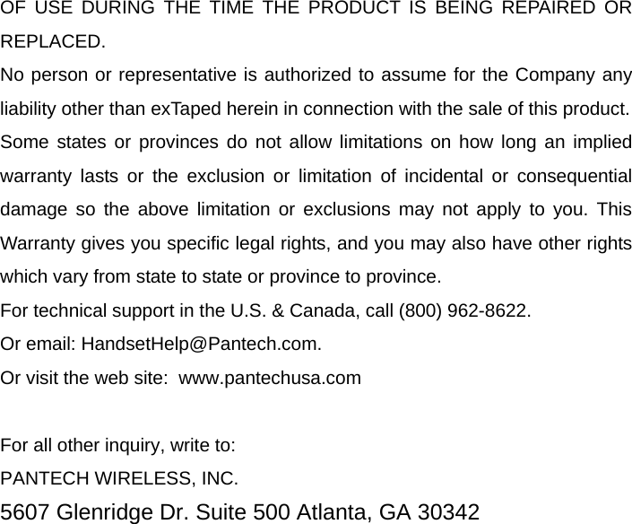   OF USE DURING THE TIME THE PRODUCT IS BEING REPAIRED OR REPLACED. No person or representative is authorized to assume for the Company any liability other than exTaped herein in connection with the sale of this product. Some states or provinces do not allow limitations on how long an implied warranty lasts or the exclusion or limitation of incidental or consequential damage so the above limitation or exclusions may not apply to you. This Warranty gives you specific legal rights, and you may also have other rights which vary from state to state or province to province. For technical support in the U.S. &amp; Canada, call (800) 962-8622. Or email: HandsetHelp@Pantech.com. Or visit the web site:  www.pantechusa.com  For all other inquiry, write to: PANTECH WIRELESS, INC. 5607 Glenridge Dr. Suite 500 Atlanta, GA 30342  