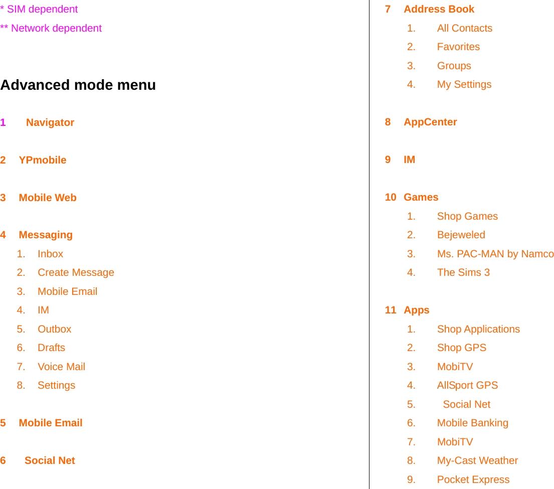   * SIM dependent ** Network dependent   Advanced mode menu  1       Navigator  2 YPmobile  3 Mobile Web  4 Messaging 1. Inbox 2. Create Message 3. Mobile Email 4. IM 5. Outbox 6. Drafts 7. Voice Mail 8. Settings  5 Mobile Email  6    Social Net  7 Address Book 1. All Contacts 2. Favorites 3. Groups 4. My Settings  8 AppCenter  9 IM  10 Games 1. Shop Games 2. Bejeweled 3.  Ms. PAC-MAN by Namco 4.  The Sims 3  11 Apps 1. Shop Applications 2. Shop GPS 3. MobiTV 4. AllSport GPS 5.    Social Net 6. Mobile Banking 7. MobiTV 8. My-Cast Weather 9. Pocket Express 
