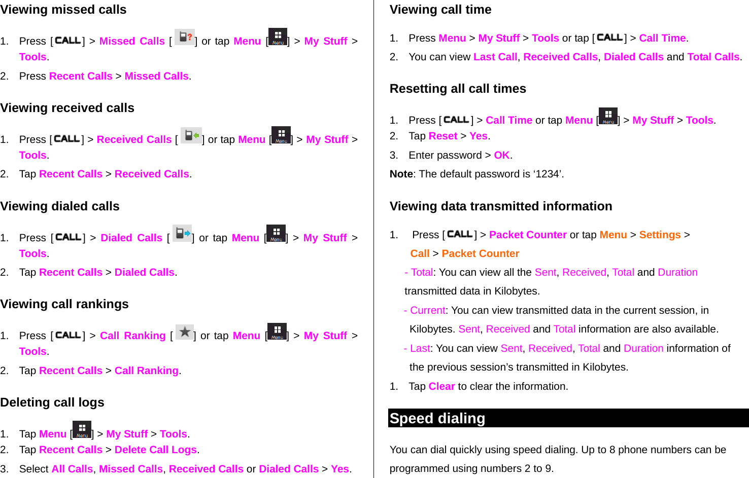   Viewing missed calls 1. Press [ ] &gt; Missed Calls [  ] or tap Menu [] &gt; My Stuff &gt; Tools. 2. Press Recent Calls &gt; Missed Calls. Viewing received calls 1. Press [ ] &gt; Received Calls [  ] or tap Menu [ ] &gt; My Stuff &gt; Tools. 2. Tap Recent Calls &gt; Received Calls.  Viewing dialed calls 1. Press [ ] &gt; Dialed Calls [  ] or tap Menu [ ] &gt; My Stuff &gt; Tools. 2. Tap Recent Calls &gt; Dialed Calls. Viewing call rankings 1. Press [ ] &gt; Call Ranking [  ] or tap Menu [ ] &gt; My Stuff &gt; Tools. 2. Tap Recent Calls &gt; Call Ranking. Deleting call logs 1. Tap Menu [] &gt; My Stuff &gt; Tools.  2. Tap Recent Calls &gt; Delete Call Logs. 3. Select All Calls, Missed Calls, Received Calls or Dialed Calls &gt; Yes.  Viewing call time 1. Press Menu &gt; My Stuff &gt; Tools or tap [ ] &gt; Call Time.  2.  You can view Last Call, Received Calls, Dialed Calls and Total Calls. Resetting all call times 1. Press [ ] &gt; Call Time or tap Menu [ ] &gt; My Stuff &gt; Tools.   2. Tap Reset &gt; Yes. 3.  Enter password &gt; OK. Note: The default password is ‘1234’. Viewing data transmitted information 1. Press [ ] &gt; Packet Counter or tap Menu &gt; Settings &gt;  Call &gt; Packet Counter - Total: You can view all the Sent, Received, Total and Duration transmitted data in Kilobytes.  - Current: You can view transmitted data in the current session, in Kilobytes. Sent, Received and Total information are also available.  - Last: You can view Sent, Received, Total and Duration information of the previous session’s transmitted in Kilobytes. 1. Tap Clear to clear the information.  Speed dialing You can dial quickly using speed dialing. Up to 8 phone numbers can be programmed using numbers 2 to 9.  