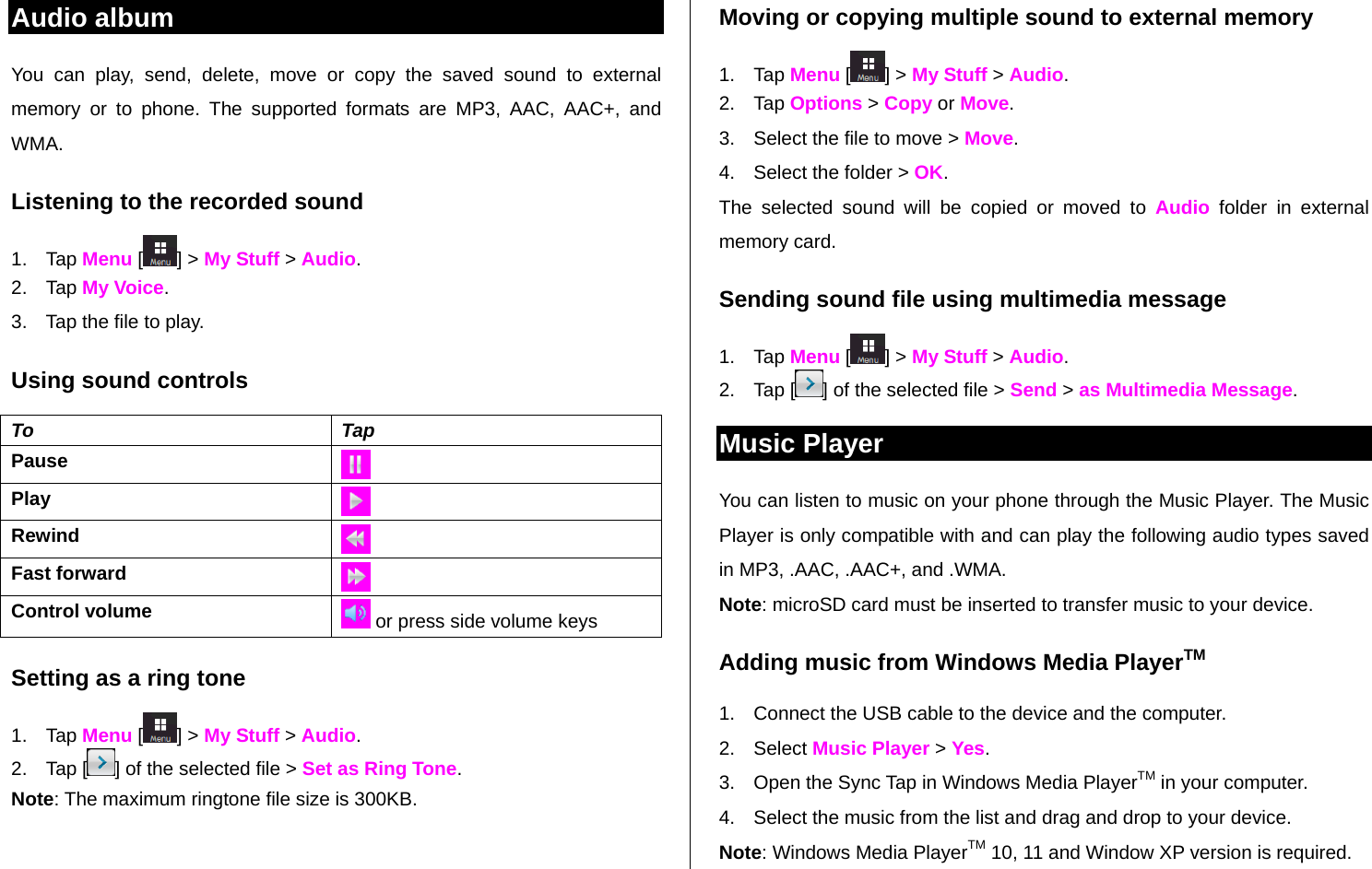   Audio album You can play, send, delete, move or copy the saved sound to external memory or to phone. The supported formats are MP3, AAC, AAC+, and WMA.  Listening to the recorded sound 1. Tap Menu [ ] &gt; My Stuff &gt; Audio. 2. Tap My Voice. 3.  Tap the file to play. Using sound controls To Tap Pause   Play Rewind Fast forward Control volume   or press side volume keys Setting as a ring tone 1. Tap Menu [ ] &gt; My Stuff &gt; Audio. 2. Tap [ ] of the selected file &gt; Set as Ring Tone. Note: The maximum ringtone file size is 300KB. Moving or copying multiple sound to external memory  1. Tap Menu [ ] &gt; My Stuff &gt; Audio. 2. Tap Options &gt; Copy or Move. 3.  Select the file to move &gt; Move.  4.  Select the folder &gt; OK. The selected sound will be copied or moved to Audio folder in external memory card.  Sending sound file using multimedia message 1. Tap Menu [ ] &gt; My Stuff &gt; Audio. 2. Tap [ ] of the selected file &gt; Send &gt; as Multimedia Message. Music Player You can listen to music on your phone through the Music Player. The Music Player is only compatible with and can play the following audio types saved in MP3, .AAC, .AAC+, and .WMA. Note: microSD card must be inserted to transfer music to your device. Adding music from Windows Media PlayerTM 1.  Connect the USB cable to the device and the computer. 2. Select Music Player &gt; Yes. 3.  Open the Sync Tap in Windows Media PlayerTM in your computer. 4.  Select the music from the list and drag and drop to your device.  Note: Windows Media PlayerTM 10, 11 and Window XP version is required.  