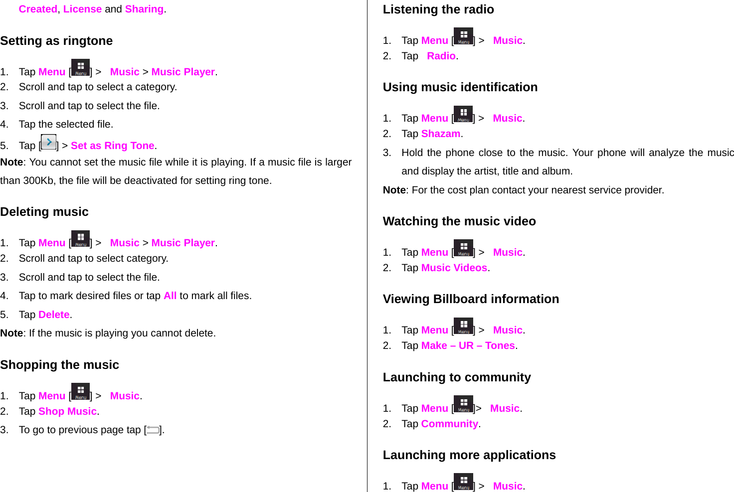   Created, License and Sharing.  Setting as ringtone 1. Tap Menu [] &gt;   Music &gt; Music Player. 2.  Scroll and tap to select a category. 3.  Scroll and tap to select the file. 4.  Tap the selected file. 5. Tap [ ] &gt; Set as Ring Tone. Note: You cannot set the music file while it is playing. If a music file is larger than 300Kb, the file will be deactivated for setting ring tone. Deleting music 1. Tap Menu [ ] &gt;   Music &gt; Music Player. 2.  Scroll and tap to select category. 3.  Scroll and tap to select the file. 4.  Tap to mark desired files or tap All to mark all files. 5. Tap Delete.  Note: If the music is playing you cannot delete.  Shopping the music 1. Tap Menu [ ] &gt;   Music. 2. Tap Shop Music. 3.  To go to previous page tap [ ]. Listening the radio 1. Tap Menu [ ] &gt;   Music. 2. Tap   Radio. Using music identification 1. Tap Menu [ ] &gt;   Music. 2. Tap Shazam. 3.  Hold the phone close to the music. Your phone will analyze the music and display the artist, title and album. Note: For the cost plan contact your nearest service provider. Watching the music video 1. Tap Menu [ ] &gt;   Music. 2. Tap Music Videos. Viewing Billboard information 1. Tap Menu [ ] &gt;   Music. 2. Tap Make – UR – Tones. Launching to community 1. Tap Menu [ ]&gt;   Music. 2. Tap Community. Launching more applications 1. Tap Menu [ ] &gt;   Music. 