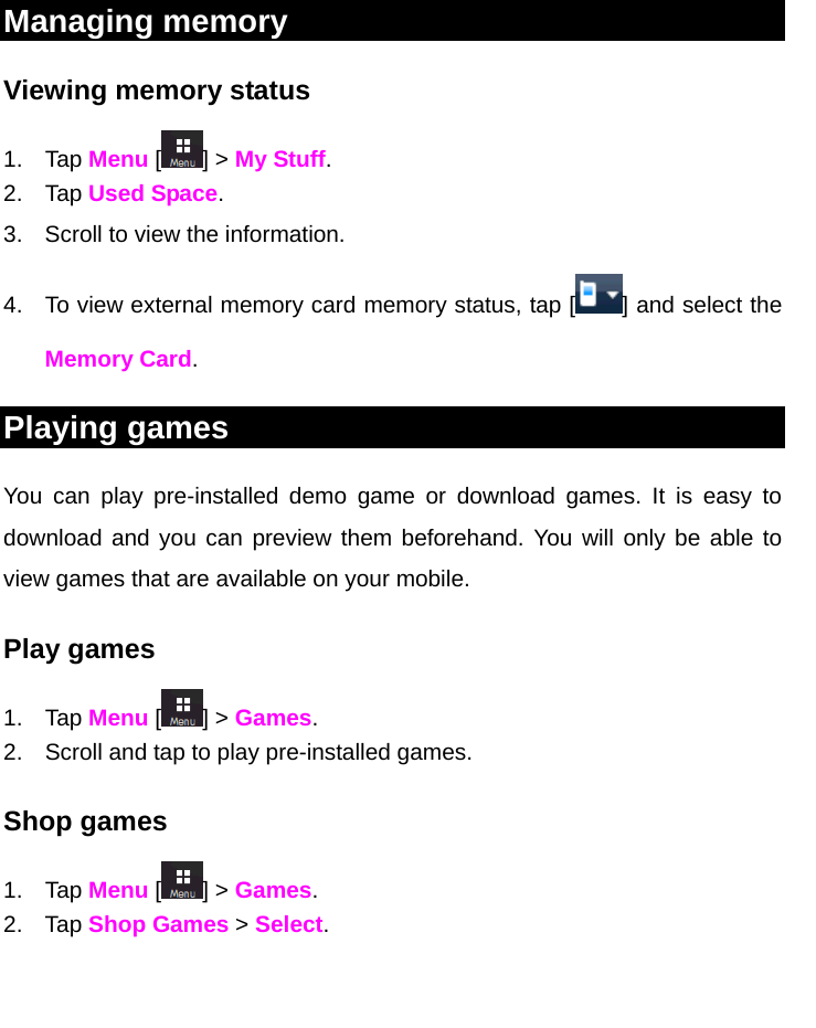   Managing memory  Viewing memory status 1. Tap Menu [ ] &gt; My Stuff. 2. Tap Used Space. 3.  Scroll to view the information. 4.  To view external memory card memory status, tap [ ] and select the Memory Card. Playing games  You can play pre-installed demo game or download games. It is easy to download and you can preview them beforehand. You will only be able to view games that are available on your mobile. Play games 1. Tap Menu [ ] &gt; Games.  2.  Scroll and tap to play pre-installed games. Shop games 1. Tap Menu [ ] &gt; Games. 2. Tap Shop Games &gt; Select.      