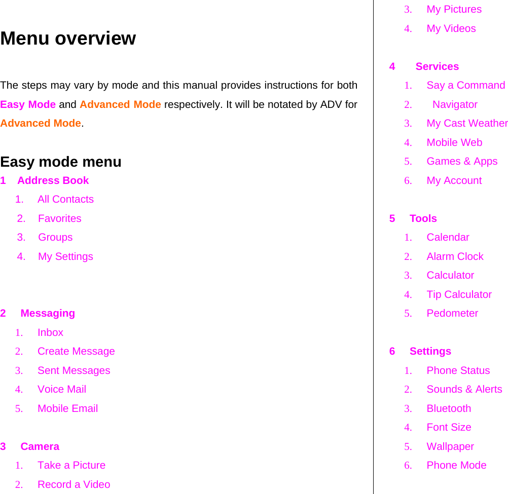    Menu overview The steps may vary by mode and this manual provides instructions for both Easy Mode and Advanced Mode respectively. It will be notated by ADV for Advanced Mode.  Easy mode menu 1    Address Book 1. All Contacts 2. Favorites 3. Groups 4. My Settings   2     Messaging 1. Inbox 2. Create Message 3. Sent Messages 4. Voice Mail 5. Mobile Email  3     Camera 1.  Take a Picture 2.  Record a Video 3. My Pictures 4. My Videos  4       Services 1.  Say a Command 2.    Navigator 3.  My Cast Weather 4. Mobile Web 5.  Games &amp; Apps 6. My Account  5     Tools 1. Calendar 2. Alarm Clock 3. Calculator 4.  Tip Calculator  5. Pedometer  6     Settings 1. Phone Status 2.  Sounds &amp; Alerts 3. Bluetooth 4. Font Size 5. Wallpaper 6. Phone Mode  
