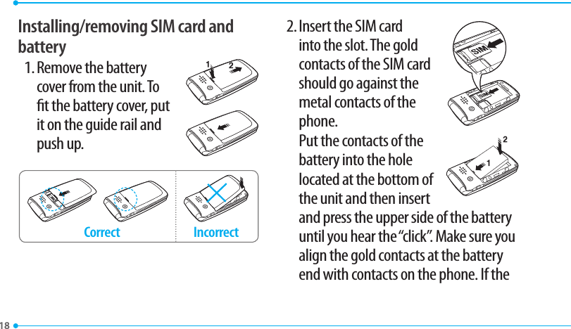 18Installing/removing SIM card and battery1. Remove the battery cover from the unit. To t the battery cover, put it on the guide rail and push up.Incorrect Correct2. Insert the SIM card into the slot. The gold contacts of the SIM card should go against the metal contacts of the phone.   Put the contacts of the battery into the hole located at the bottom of the unit and then insert   and press the upper side of the battery until you hear the “click”. Make sure you align the gold contacts at the battery end with contacts on the phone. If the 