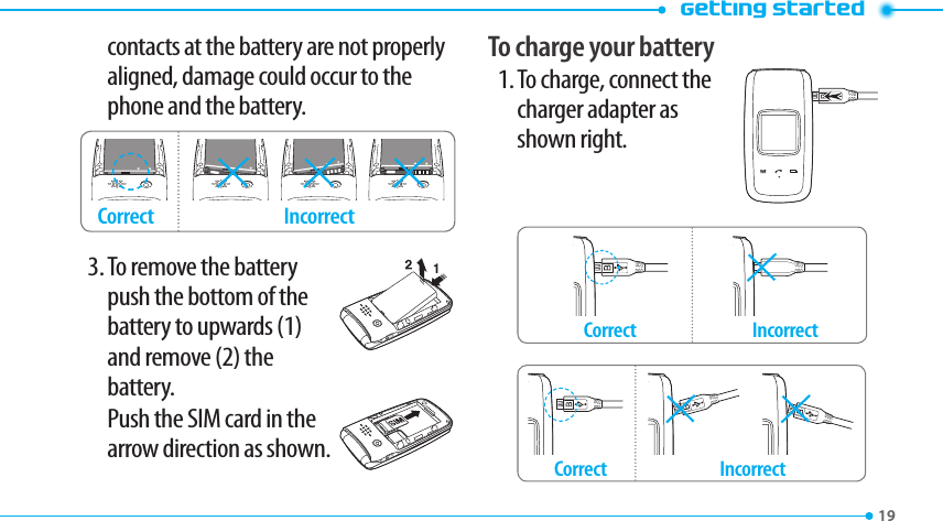 Getting started19contacts at the battery are not properly aligned, damage could occur to the phone and the battery.Incorrect Correct3. To remove the battery push the bottom of the battery to upwards (1)  and remove (2) the  battery.   Push the SIM card in the arrow direction as shown.To charge your battery1. To charge, connect the charger adapter as  shown right.Incorrect Correct Incorrect Correct