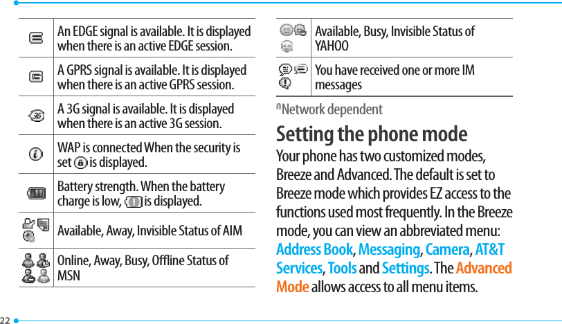 22An EDGE signal is available. It is displayed when there is an active EDGE session.A GPRS signal is available. It is displayed when there is an active GPRS session.A 3G signal is available. It is displayed when there is an active 3G session.WAP is connected When the security is set   is displayed.Battery strength. When the battery charge is low,   is displayed.Available, Away, Invisible Status of AIMOnline, Away, Busy, Oine Status of MSN  Available, Busy, Invisible Status of YAHOOYou have received one or more IM messagesNNetwork dependent Setting the phone modeYour phone has two customized modes, Breeze and Advanced. The default is set to Breeze mode which provides EZ access to the functions used most frequently. In the Breeze mode, you can view an abbreviated menu: Address Book, Messaging, Camera, AT&amp;T Services, Tools and Settings. The Advanced Mode allows access to all menu items.