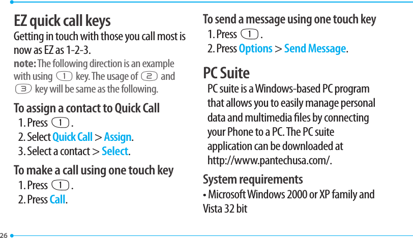 26EZ quick call keysGetting in touch with those you call most is now as EZ as 1-2-3.note: The following direction is an example with using x key. The usage of y and z key will be same as the following.To assign a contact to Quick Call1. Press x.2. Select Quick Call &gt; Assign.3. Select a contact &gt; Select.To make a call using one touch key1. Press x.2. Press Call.To send a message using one touch key1. Press x.2. Press Options &gt; Send Message.PC SuitePC suite is a Windows-based PC programthat allows you to easily manage personaldata and multimedia les by connectingyour Phone to a PC. The PC suiteapplication can be downloaded at http://www.pantechusa.com/.System requirements• Microsoft Windows 2000 or XP family andVista 32 bit