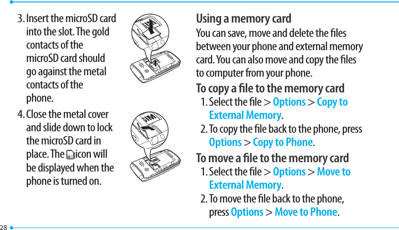 283. Insert the microSD card  into the slot. The gold contacts of the  microSD card should go against the metal contacts of the  phone.4. Close the metal cover  and slide down to lock the microSD card in place. The   icon will be displayed when the phone is turned on.Using a memory cardYou can save, move and delete the les between your phone and external memory card. You can also move and copy the les to computer from your phone.To copy a le to the memory card1. Select the le &gt; Options &gt; Copy to External Memory.2. To copy the le back to the phone, press Options &gt; Copy to Phone.To move a le to the memory card1. Select the le &gt; Options &gt; Move to External Memory.2. To move the le back to the phone, press Options &gt; Move to Phone.