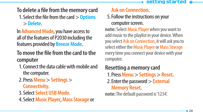 Getting started29To delete a le from the memory card1. Select the le from the card &gt; Options &gt; Delete.In Advanced Mode, you have access to all of the features of P2030 including the features provided by Breeze Mode.To move the le from the card to the computer1. Connect the data cable with mobile and the computer.2. Press Menu &gt; Settings &gt; Connectivity.3. Select Select USB Mode.4. Select Music Player, Mass Storage or Ask on Connection.5. Follow the instructions on your computer screen.note: Select Music Player when you want to add music to the playlist in your device. When you select Ask on Connection, it will ask you to select either the Music Player or Mass Storage every time you connect your device with your computer.Resetting a memory card1. Press Menu &gt; Settings &gt; Reset.2. Enter the password &gt; External Memory Reset.note: The default password is ‘1234’.