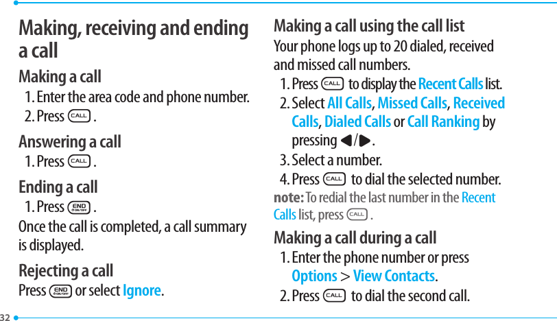 32Making, receiving and ending a callMaking a call1. Enter the area code and phone number.2. PressS.Answering a call1. PressS.Ending a call1. PressE.Once the call is completed, a call summary is displayed.Rejecting a callPressEor select Ignore.Making a call using the call listYour phone logs up to 20 dialed, received and missed call numbers.1. PressS to display the Recent Calls list.2. Select All Calls, Missed Calls, Received Calls, Dialed Calls or Call Ranking by pressing L/R.3. Select a number.4. PressS to dial the selected number.note: To redial the last number in the Recent Calls list, pressS.Making a call during a call1. Enter the phone number or press Options &gt; View Contacts.2. PressS to dial the second call.  